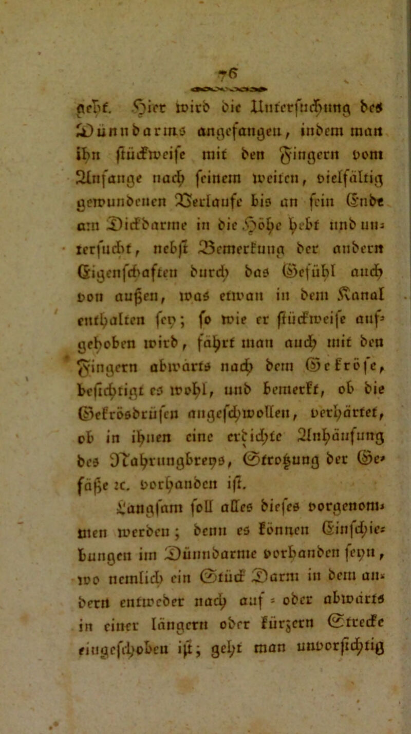 geht. 'oiet wirb cic Unterfliegung bes Sunubarms angefangeu, inCcm raait ihn ftiiefwcife mit ben Ringern Cent Anfänge nacf> feinem Weiten, vielfältig gewunbenen Verlaufe bis an fein G’ub« a:n Siefbarme in bic .‘öbl>e brbf unbum terfuebt, ncbjt 23cmerfuug ber anberit (Sigenfebaften burd> bas ©cfübl auch von aujjen, was etwan in bem Svanal enthalten fcp; fo wie rr ftiiefweife auf» gehoben wirb, fatyrf mau auch mit ben Ringern abwärts nach bem ©cfröjc, beßebrigt es wobl, uub bemerkt, ob bie ©efcöabrtifcn angefdjwotten, vergärtet, ob in ifytien eine erbidjte 2InI;äufung bes Sftöljrungbrepö, 0fro£ung ber ©e» fäf>e tc. Vorlauben ift. £angfam foll alles biejes vorgenom* tuen werben ; beim es fönneu ßinfctyie* bungen im Sünnbarme vorbanben fepn, wo ttcmlid) ein 0tiid Sesrm in bem an* berrt entweber nacij auf s ober abwärts in einer Iängcrn ober ftirjcrn 0trccFe eiugefi'l;obcu iß; geljr man uuoorfldjtig