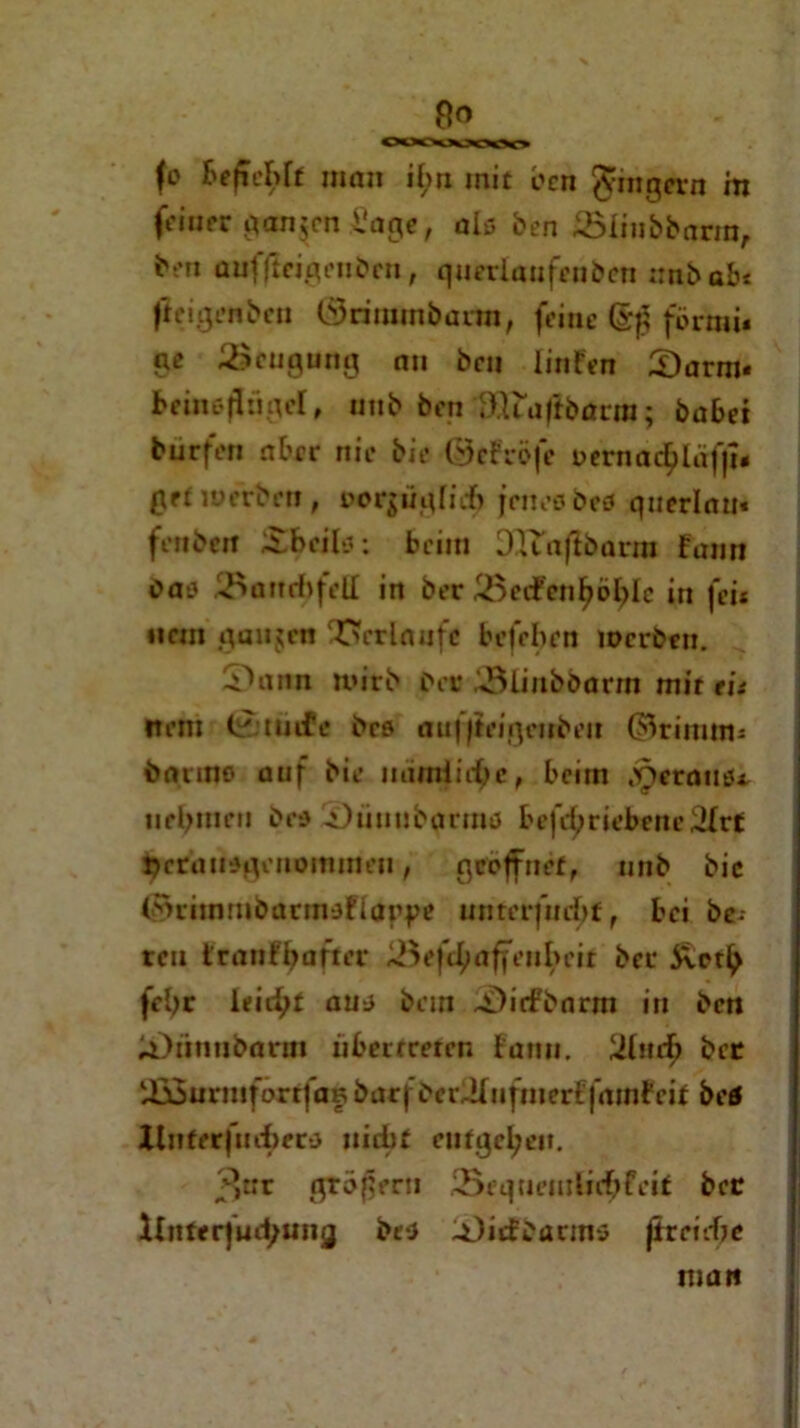 fo man it>rx mit öcn Ringern m fdupr ganzen i'ag«, als ben Jöliubbarra, ben auffteigeubcu, querlaafeuben nnbabe fieigenben (Srimmbarm, feine förmi« ge ^Beugung nu bcu linfen S)arm« betneflügel, mib ben fätfafibürra; babei burfen aber nie bie ©eFröfe üemac^läffi« gef werben, oorjügin-f) jenes beö qnerlan« fenben £bcil*: beim DTTnjlbarm funn Cas iBanebfett in ber iöcifcniwblc in fei* «cm gaujen Verlaufe beleben werben. S)ann n»irb ber 3iiubbarm mir tu ftem (i'jtütPe bcs au| jtciqrubcu ©rinum bauno auf bie nämliche, beim .'Oeraus*. nehmen bcs 5)unub(mniJ befrf;riebene3Irt jjcruusqenominen, geöffnet, unb bic ©rimrubarmsfiarge unrerfuebt, bei be- reu branf^after ^eftfmffeubeir ber fcljr ieii^t aus bein ~SL)irfbnrm in ben iOiinnbarm übertreten fann. 2tur^ ber iÜSurmfaxtfaf bar) berJlnfmerffamfeit beö Itnferfuebers nid)f entgegen. 3«r großem Sequemliebfeit ber Unterfudjung bes -üiifbarms jtrrirfjc man