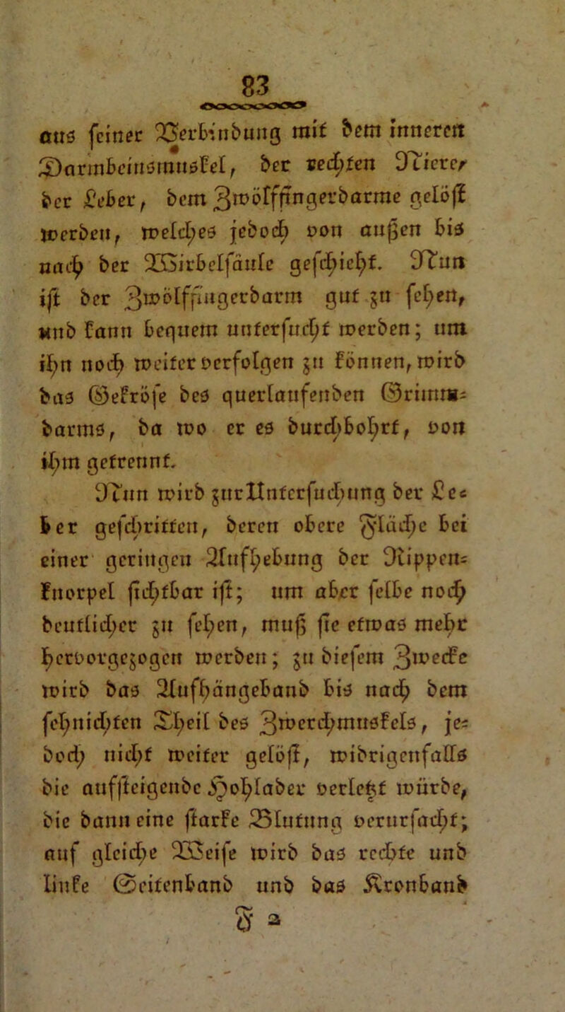 Ooooo«» aus feiner Q&rfcnbung mit bem inneren ^armbeiusmuslrel, ber seifen DTierer ber Mer, bem 3wöfffingerbarme gelojl Werben, weld;es jebodb oon außen bis nac^ ber 9G3irbeIfäuIe gejdbicfyf. 9Tuti ift ber 3»&Ifp«gecbarm guf jn fef>eör wub üann bequem uuferfurßf werben; um ißn noch weiter ocrfolgen ju föntien, wirb bas ©efröfe bes querlaufenben ©rimri: barms, ba wo er es burcbboljrf, t>on »Inn getrennt. 3um wirb surttntcrfudmng ber £ec ber gefdwitteu, bereu obere ^ladje bei einer geringen 2fufl;ebung ber Diippcm Fuorpel jtd;fbar ift; um aber felbe nodj beuflid;er ju fel;en, muß (ic efroas mehr ßeroorgejogeu werben; ju biefem 3u?ed?c wirb bas 2Iufbangebanb bis naeß bem feßnidbfen Xl;eit bes 3tt>erd;musFel3, je* bod; nid;f weifet* gelöjt, wibrigenfalfs bie auffteigenbe .ipoßlaber oerleftf würbe, bie bann eine ftarFe 25Iufunp Derurjaeßf; auf gleiche 23$eife wirb bas rechte unb liufe ©eifenbanb unb bas 5vronbaub da