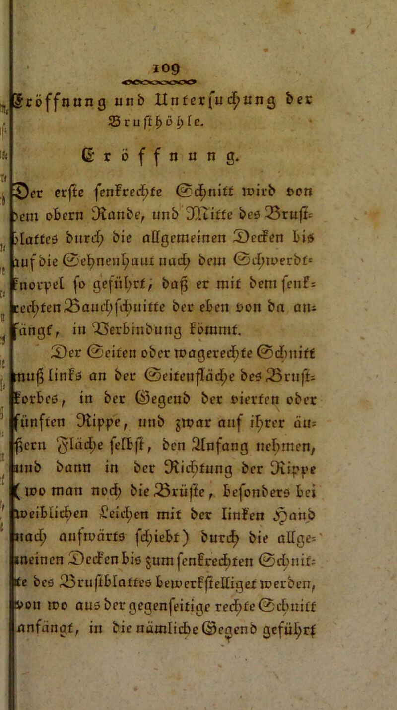 5röffnu n g uitb Unter fuchnng ber 23 r u ft t) b i) l c. (Eröffnung. 0er erfte fenfrecbte (Schnitt noirb t>on )em obern staube, unb DQxitfe bes23rufk glattes burd; bie allgemeinen Seifen bis Lufbie@ebnenl;am nad; bem ©efuDerbt* fnerpel fo geführt, bafj er mif bemfenf: cd)fen25and;fd)uitte ber eben Don bn am ängf, in rJ3erbinbuug Fömmf. Ser ©eiten ober mageredbfe ©dbnitf nußlinls an ber (Seitenfläche bes33ru|5s orbcs, in ber ©egenb ber vierten ober fünften Dtippe, nnb gtrar anf i^rer am $crn §Iad;e felbjl, ben Einfang nehmen, mb bann in ber 3iicf)fung ber Dtippe me man nod; bie ißrüfie, befonbero bei hDeiblicben £eid>en mit ber Iinfen jpanb |nad; aufwärts fd;iebt) buref> bie allge-- neinen Seifen bis gumfenfreebten ©rinnt; k« bes Sruflblattes beu>erfjlelligef noerben, i>on iDo aus ber gegenfeitige rechte (Schnitt .anfangs in bie nämliche ©erjenb gefül)rf