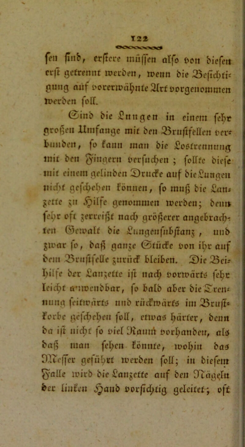 12* ff» flnb, erftcre muffen atfo fcon biefett erft getrennt »erben, »enn bie 3e|tcbfi< gung auf t>orer»ä£nfe2Irf oargenommen »erben foIT. 0inb bie Zungen in einem febr großen ltmfnngc mit ben Q3ruftftUcn rer* bimben, fo fann man bie üoflfrennung mit ben Ringern terfueften ; folftc biefe mit einem gelinben SrttcFc auf bie^ungeu nicht geft^eben fönnen, fo muß bie £'am jette gtt £)ilfc genommen »erben; ben» fel;r oft $erreißt naib; größerer angebrart^ <en ©eroalf bie jCungenfnbjlanj , uub J»ar |o, baß ganje @fütfc ton ibr auf bein 33rnftfe£fe jurticF bleiben. Sic Sei-- I)ilfe brr l'an;ette i|t uaef; t>or»ärfs fe^c leitet ü-jmenbbar, fo halb aber bie drem irnttg feiftmirfö uttb rmfroärfs int 25rnß* forbc ge fließe u foll, enoas härter, beim ba i|t nidfjt jo tief Diautri t>erl;anbeu, als baß man fcl;en Eöntiie, »oI;iu bas DIfrffer geführt »erben foLT; in biefern (^alle »irb bie l'anjcffc auf ben ^Ttag^In ber liufen j^aub torftefttig geleitet; oft