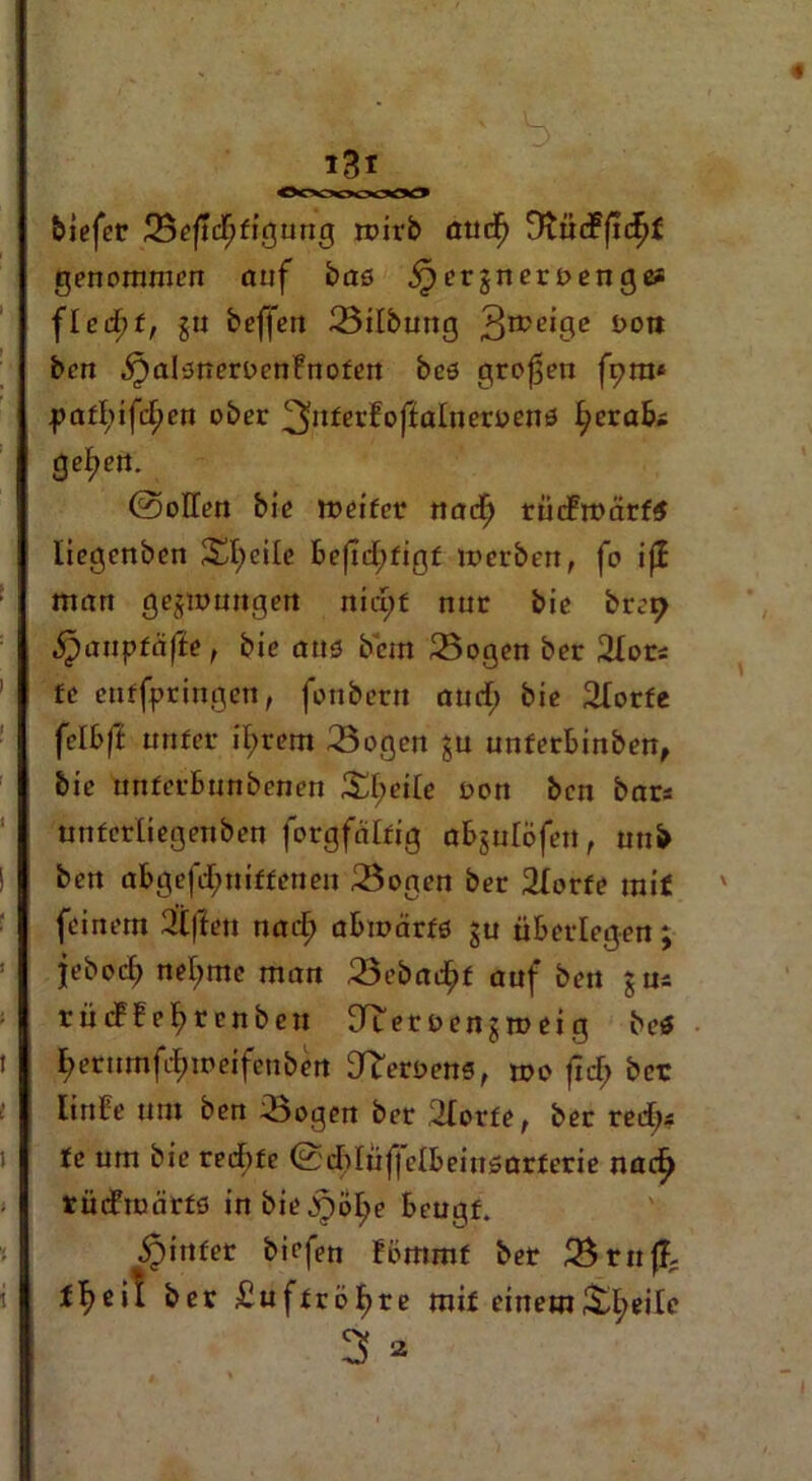 tiefer Seftcffigung wirb atuf) DtncFjiefjf genommen onf bas ^erjnert>engc* fleii)t, jn beffen Silbung 3n?c'9e öoit ben ^alsnernenFnofen bcs großen fpra* pafl;ifd;en ober ^nterfoflalnernens ^erabs geliert. 0oITen bie ineifer nad) rücFrnärf$ liegenben Steile Be|td;figf inerben, fo iji man gezwungen nid;f nur bie brep ipaupfäffe , bie aus bem Sogen ber 2Iors £e enffpringen, fonberu and) bie 2fotfe felbft nufer intern Sögen §u unferbinben, bie unfcrBunbcnen Pfeile non ben bars «nfcrliegenben forgfrdrig aBjuIöfeu, utib ben abgefdmiffenen Sogen ber 2Iorfe mit feinem 2lffen tiadE) abwärts ju überlegen; jeboef) neunte man Sebadjif auf ben jus rücf f e^renben EJiernenjineig bei fierumfdnneifeuben 3^ernens, tno frd> ber linbe um ben Sogen ber 2Iorfe, ber red)* fe um bie reebfe 0ddüfjcIbeinsarferie nacf> tüdmärfs in bie jj^olje Beugf. ^itifer biefen fommf ber Srn{?; tb>eil ber £uffröt>re mif einemS^eilc