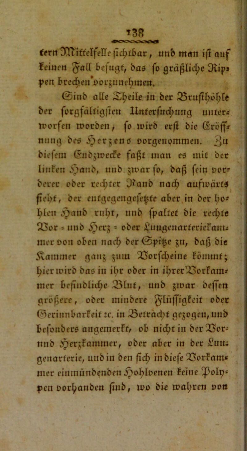 T38 fetn DTlifferfellc (Icl^ibar, un& man ifl auf feinen ^all Befugt, bas fo gräßliche Dtipi f en btec£en*t>orguneI>men* ©inb alle Steile in brr üBrußböBIe ber forgfaltigfrcn linterfucfmng untere ttorfen morben, fo roirb erfi bie (Sroff* nting bes b^erjens oorgenommen. 3U biefem GnbjtpedFe faßt inan cs mit bet IiiiFeu bpanb, unb jmar fo, baß fein not? betet ober regtet D?anb narfj aufwärts fiebt, bet entgegen gefegte aber in ber Bo* Bleu j^onb ruBt> unb fpaftef bie rechte 23or * unb ^etj 5 ober ÄfnugcnarfericFanu meroon oben narl) bcr©pi§e ju, baß bie Svatmncr ganj 511m QSorfeljeine Fömtnf; Bicrioirb bas iu ihr ober in iBter^öerFmn* iner bcfinblicf;e 3lut, unb $mar be|fcn größere, ober miubere ^liiffigfeit obet ©eriunbarfeif :e. in 23errnd;f gezogen, unb befonbers angcmcrFf/ ob nic^tin bcrQSor- nnb tv)er;famincr, ober aber in ber £?uiu geuarferie, unb in ben firf) in biefe 23orFam< mer cinmünbcnbcn ^>ob!t>enen feine ^olp* peu tor^aubcn |inb, ino bie maleren non