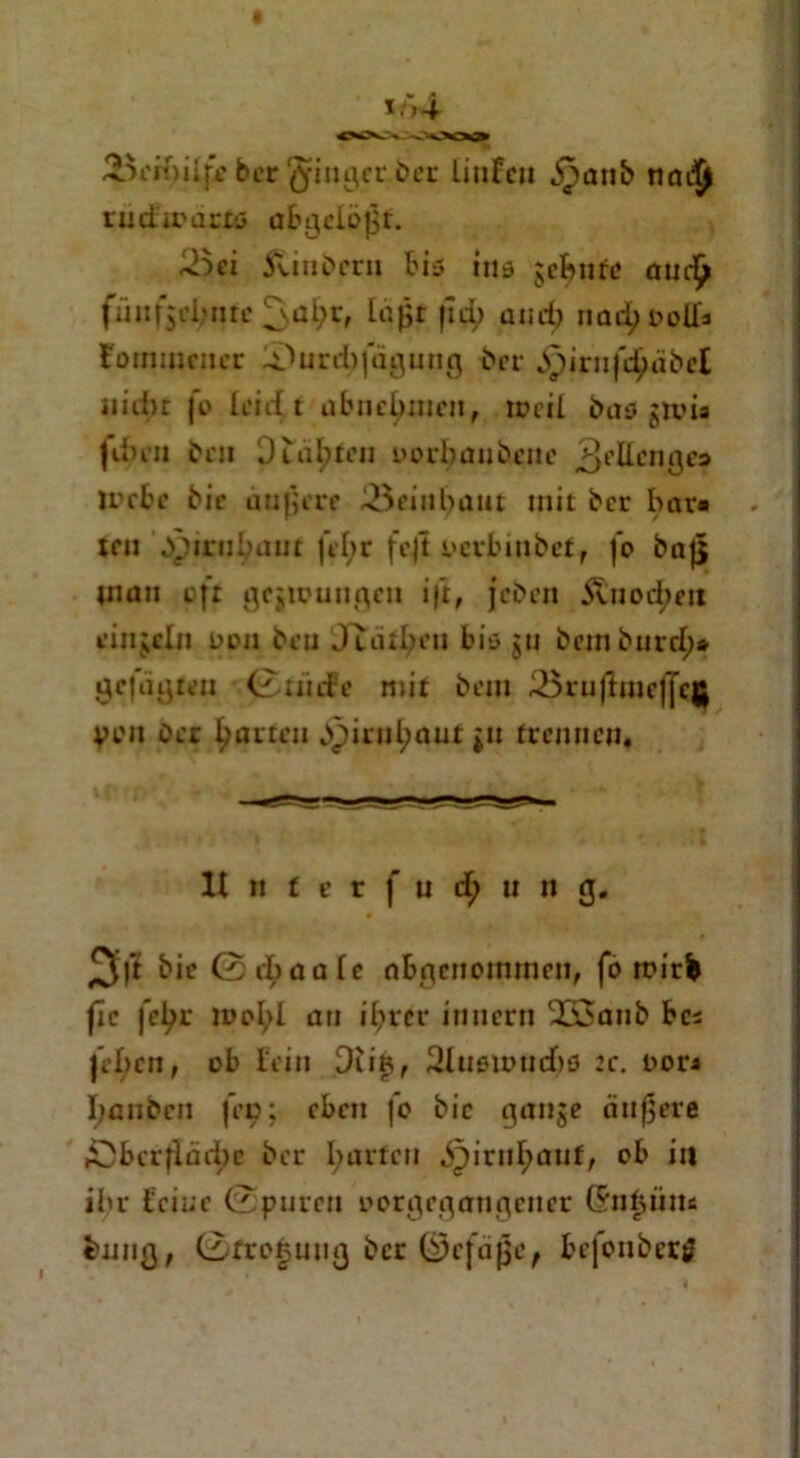 i/>4 ber ginget ber laufen jpanb nadjl rmfmartö abgelößf. 3ei ftiubern bis ins gcbnrc aud^ fünf$rl;nrc laßt |id> and) nadjoolh Nomineller lOurd)]agung bei- ^pirnfetäbet iiidn fo leieft abnetymen, roeil bas gtvü fd>en ben 0iahten nerbanbene 3eIIcnj}e:> U’cbc bic äußert* 23eint>aut mit ber bar« teil bpirutyaut |el;r fcjt oerbmbef f jo baß man oft gcjipunge« i|t, jeben Äuod;eit ringeln Den beu Juuben bis gu bemburd;* gefügten 0riicfe mit bem ^5ruftuie|Jcjj Von Der garten bpirul;aut gu trennen. lt n t c r ( u d; u n g. 3l’t bic 0 d;aale nbgenoimneti, fo rrirb fic |”eßr n>oI;l an ißrer innern 255aub bc* feben, ob fein Dtifi, 2lusu>ucbs :c. oor« I;anbcn fee; eben fo bic gange äußere ADbcrfläd)e ber fyarfeu ^irnl;anf, ob in ihr feine (Spuren oorgegaugeuer (Snfjüm fcnnß, 0frot5ung ber ©efäße, be|onberö