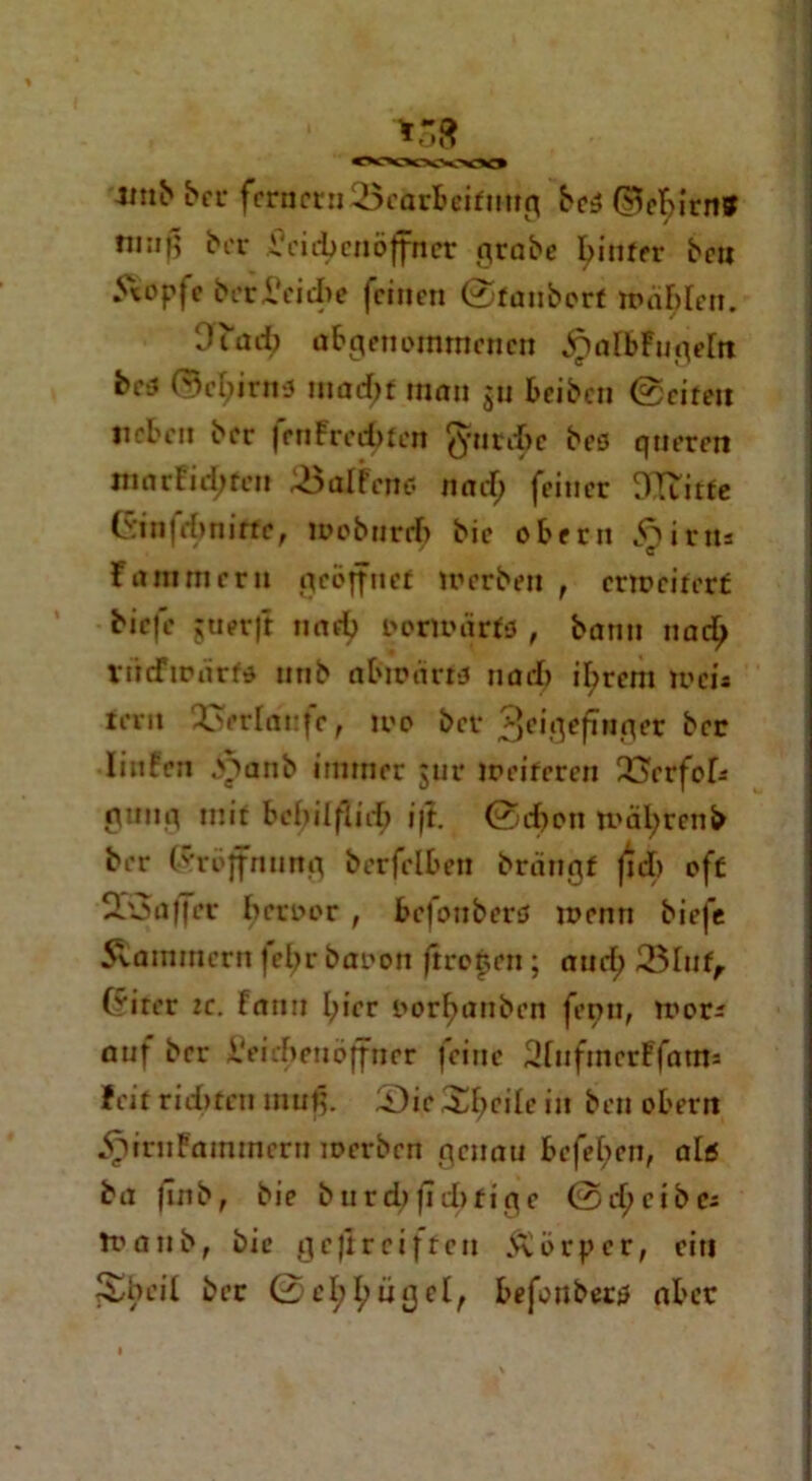 vt v 4inb bei* fernem '-öciirfceifmtfl bcS (^ebirn» tmiß ber Vei eben Öffner probe hinter beti 5*opfe berreiche feinen ©fanbort mähten. Ouub abgenommenen ^atbFngetn bc3 (5e^irna mad;f man gu beiben ©ciren neben ber fenFred>ten $urd>e bes queren mnrfidjfen 33aIFeno rtad; feiner DTtitfe Ginfttynitte, loobnrrb bie obern irit* Flimmern geöffnet werben , erweitert biefe jtierjt norfj oormiirfs , bann nact> rtidFwnrf» nnb abwarw nad) ihrem weis rem 23erlat:fe, wo ber 3eigefüiger ber linfen b^ianb immer jur weiteren 23erfok 0unp mit behilflich i|t. ©eben tt'äfyrenb ber Gröjfmmg berfelben brängf Jid) oft 3oaffer beroor , befonberö wenn biefe 5tammcrn |el>r baoon ftrofen; and; 33Inf, Crircr ic. Fann hier oorf;anben fenn, wor* anf ber i'eirheuöffncr feine SfufmerFfams feit rid»ten mufj. 2)ie Streite in ben obern jptritKainmrrn werben genau befel;en, alß ba finb, bie burd)|ld)fige ©d;cibc; anb, bie ge jir ei ft en Äörpcr, ein beit ber ©el;l;ügel, befonbetiJ aber