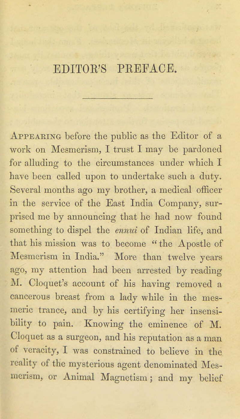 EDITOR’S PREFACE. Appearing before the public as the Editor of a work on Mesmerism, I trust I may be pardoned for alluding to the circumstances under which I have been called upon to undertake such a duty. Several months ago my brother, a medical officer in the service of the East India Company, sur- prised me by announcing that he had now found something to dispel the ennui of Indian life, and that his mission was to become “the Apostle of Mesmerism in India.” More than twelve years ago, my attention had been arrested by reading M. Cloquet’s account of his having removed a cancerous breast from a lady while in the mes- meric trance, and by his certifying her insensi- bility to pain. Knowing the eminence of M. Cloquet as a surgeon, and his reputation as a man of veracity, I was constrained to believe in the reality of the mysterious agent denominated Mes- merism, or Animal Magnetism; and my belief