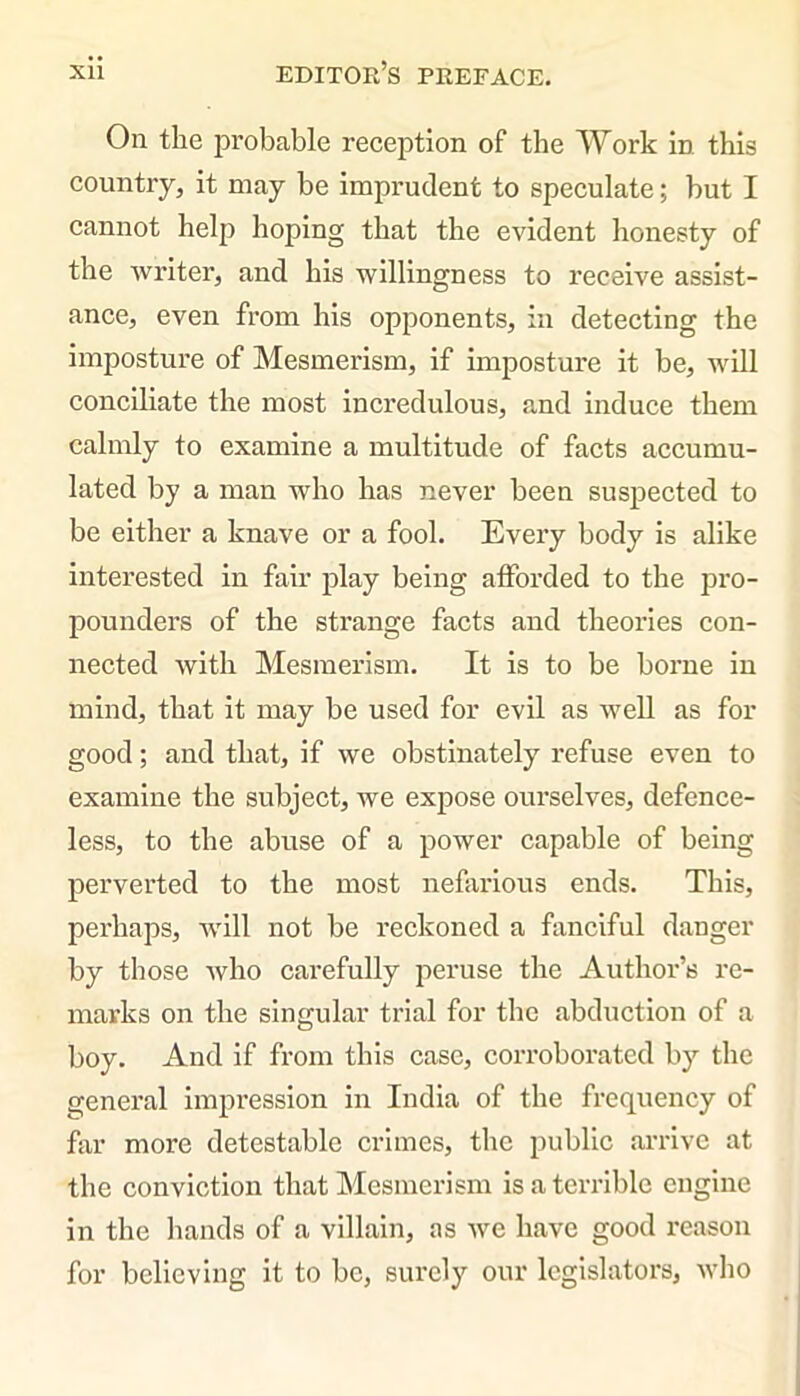 On the probable reception of the Work in this country, it may be imprudent to speculate; but I cannot help hoping that the evident honesty of the writer, and his willingness to receive assist- ance, even from his opponents, in detecting the imposture of Mesmerism, if imposture it be, will conciliate the most incredulous, and induce them calmly to examine a multitude of facts accumu- lated by a man who has never been suspected to be either a knave or a fool. Every body is alike interested in fair play being afforded to the pro- pounders of the strange facts and theories con- nected with Mesmerism. It is to be borne in mind, that it may be used for evil as well as for good; and that, if we obstinately refuse even to examine the subject, we expose ourselves, defence- less, to the abuse of a power capable of being perverted to the most nefarious ends. This, perhaps, will not be reckoned a fanciful danger by those who carefully peruse the Author’s re- marks on the singular trial for the abduction of a boy. And if from this case, corroborated by the general impression in India of the frequency of far more detestable crimes, the public arrive at the conviction that Mesmerism is a terrible engine in the hands of a villain, as we have good reason for believing it to be, surely our legislators, who