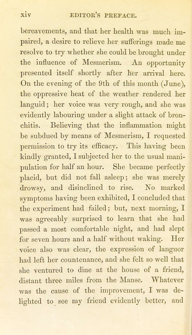 bereavements, and that her health was much im- paired, a desire to relieve her sufferings made me resolve to try whether she could be brought under the influence of Mesmerism. An opportunity presented itself shortly after her arrival here. On the evening of the 9th of this month (June), the oppressive heat of the weather rendered her languid; her voice was very rough, and she was evidently labouring under a slight attack of bron- chitis. Believing that the inflammation might be subdued by means of Mesmerism, I requested permission to try its efficacy. This having been kindly granted, I subjected her to the usual mani- pulation for half an hour. She became perfectly placid, but did not fall asleep; she was merely drowsy, and disinclined to rise. No marked symptoms having been exhibited, I concluded that the experiment had failed; but, next morning, I was agreeably surprised to learn that she had passed a most comfortable night, and had slept for seven hours and a half without waking. Her voice also was clear, the expression of languor had left her countenance, and she felt so well that she ventured to dine at the house of a friend, distant three miles from the Manse. Whatever was the cause of the improvement, I was de- lighted to see my friend evidently better, and