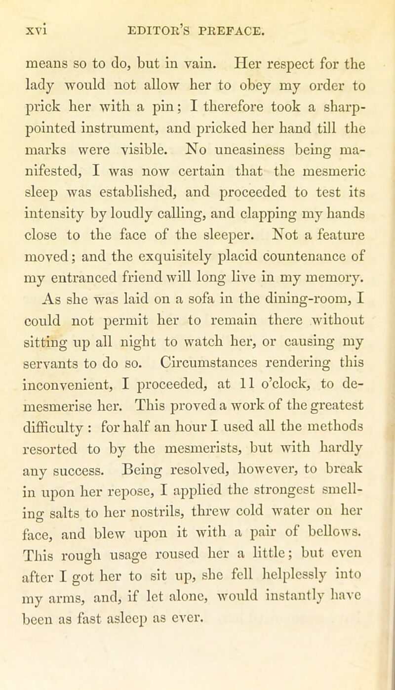 means so to do, but in vain. Her respect for the lady would not allow her to obey my order to prick her with a pin; I therefore took a sharp- pointed instrument, and pricked her hand till the marks were visible. No uneasiness being ma- nifested, I was now certain that the mesmeric sleep was established, and proceeded to test its intensity by loudly calling, and clapping my hands close to the face of the sleeper. Not a feature moved; and the exquisitely placid countenance of my entranced friend will long live in my memory. As she was laid on a sofa in the dining-room, I could not permit her to remain there without sitting up all night to watch her, or causing my servants to do so. Circumstances rendering this inconvenient, I proceeded, at 11 o’clock, to de- mesmerise her. This proved a work of the greatest difficulty : for half an hour I used all the methods resorted to by the mesmerists, but with hardly any success. Being resolved, however, to break in upon her repose, I applied the strongest smell- in o- salts to her nostrils, threw cold water on her face, and blew upon it with a pair of bellows. This rough usage roused her a little; but even after I got her to sit up, she fell helplessly into my arms, and, if let alone, would instantly have been as fast asleep as ever.