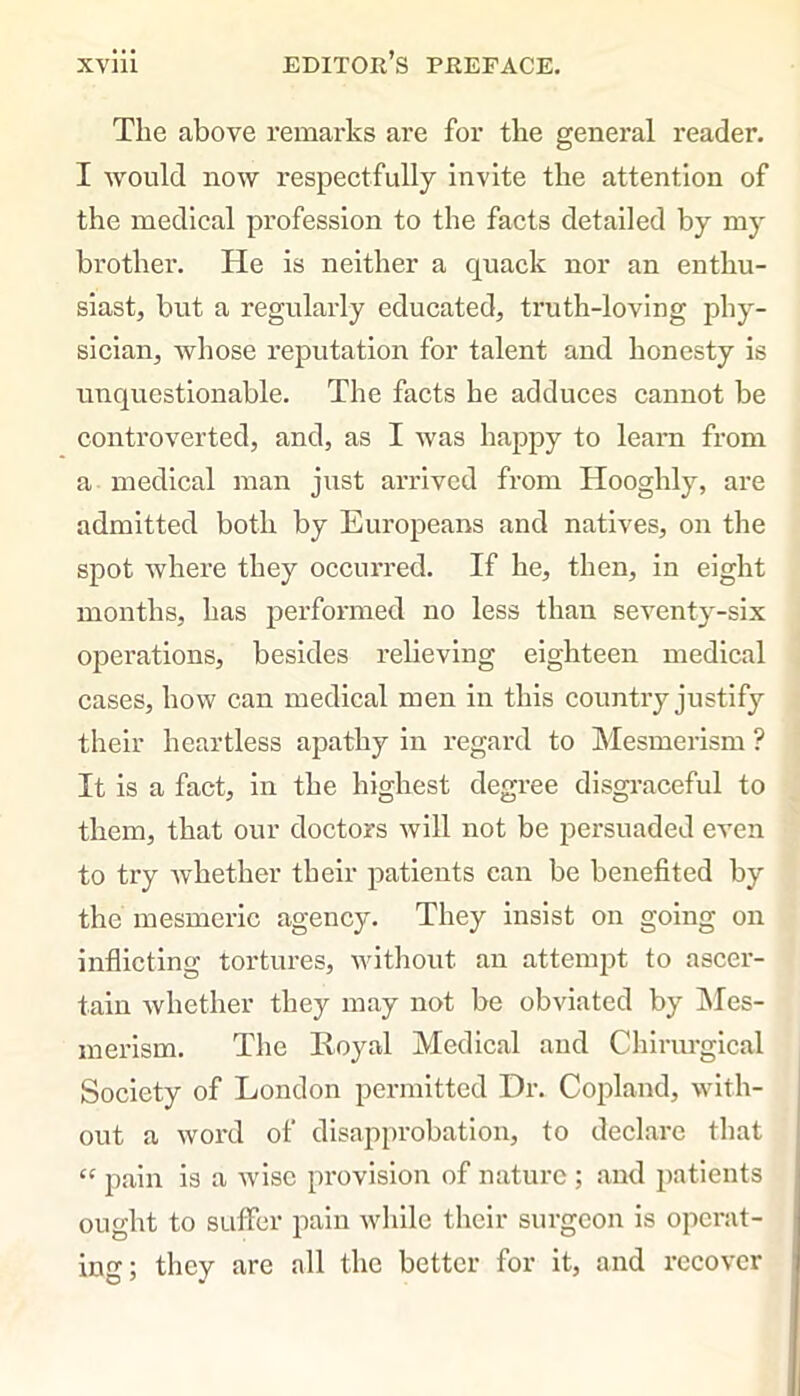 The above remarks are for the general reader. I would now respectfully invite the attention of the medical profession to the facts detailed by my brother. He is neither a quack nor an enthu- siast, but a regularly educated, truth-loving phy- sician, whose reputation for talent and honesty is unquestionable. The facts he adduces cannot be controverted, and, as I was happy to learn from a medical man just arrived from Hooghly, are admitted both by Europeans and natives, on the spot where they occurred. If he, then, in eight months, has performed no less than seventy-six operations, besides relieving eighteen medical cases, how can medical men in this country justify their heartless apathy in regard to Mesmerism ? It is a fact, in the highest degree disgraceful to them, that our doctors will not be persuaded even to try whether their patients can be benefited by the mesmeric agency. They insist on going on inflicting tortures, without an attempt to ascer- tain whether they may not be obviated by Mes- merism. The Royal Medical and Chirurgical Society of London permitted Dr. Copland, with- out a word of disapprobation, to declare that “ pain is a wise provision of nature ; and patients ought to suffer pain while their surgeon is operat- ing; they are all the better for it, and recover