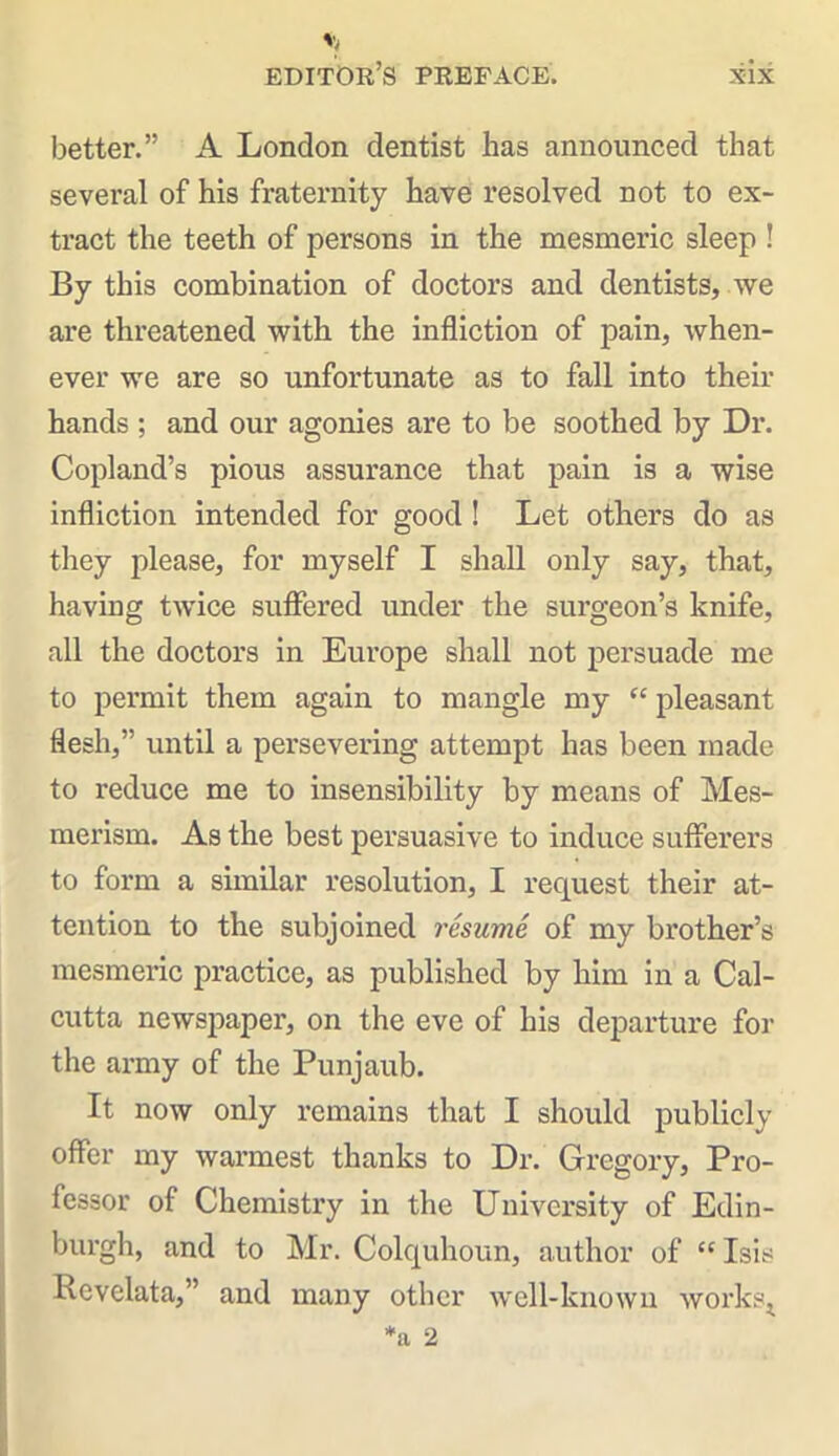 better.” A London dentist lias announced that several of his fraternity have resolved not to ex- tract the teeth of persons in the mesmeric sleep ! By this combination of doctors and dentists, we are threatened with the infliction of pain, when- ever we are so unfortunate as to fall into their hands ; and our agonies are to be soothed by Dr. Copland’s pious assurance that pain is a wise infliction intended for good ! Let others do as they please, for myself I shall only say, that, having twice suffered under the surgeon’s knife, all the doctors in Europe shall not persuade me to permit them again to mangle my “ pleasant flesh,” until a persevering attempt has been made to reduce me to insensibility by means of Mes- merism. As the best persuasive to induce sufferers to form a similar resolution, I request their at- tention to the subjoined resume of my brother’s mesmeric practice, as published by him in a Cal- cutta newspaper, on the eve of his departure for the army of the Punjaub. It now only remains that I should publicly offer my warmest thanks to Dr. Gregory, Pro- fessor of Chemistry in the University of Edin- burgh, and to Mr. Colquhoun, author of “ Isis Revelata,” and many other well-known works*