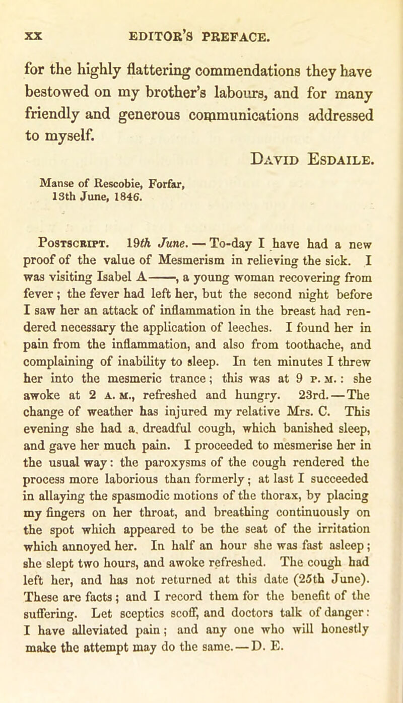 for the highly flattering commendations they have bestowed on my brother’s labours, and for many friendly and generous communications addressed to myself. David Esdaile. Manse of Rescobie, Forfar, ISth June, 1846. Postscript. 19fli June. — To-day I have had a new proof of the value of Mesmerism in relieving the sick. I was visiting Isabel A , a young woman recovering from fever; the fever had left her, but the second night before I saw her an attack of inflammation in the breast had ren- dered necessary the application of leeches. I found her in pain from the inflammation, and also from toothache, and complaining of inability to sleep. In ten minutes I threw her into the mesmeric trance; this was at 9 p. m. : she awoke at 2 a. m., refreshed and hungry. 23rd. — The change of weather has injured my relative Mrs. C. This evening she had a. dreadful cough, which banished sleep, and gave her much pain. I proceeded to mesmerise her in the usual way: the paroxysms of the cough rendered the process more laborious than formerly; at last I succeeded in allaying the spasmodic motions of the thorax, by placing my fingers on her throat, and breathing continuously on the spot which appeared to be the seat of the irritation which annoyed her. In half an hour she was fast asleep; she slept two hours, and awoke refreshed. The cough had left her, and has not returned at this date (25th June). These are facts; and I record them for the benefit of the suffering. Let sceptics scoff, and doctors talk of danger: I have alleviated pain; and any one who will honestly make the attempt may do the same. — D. E.