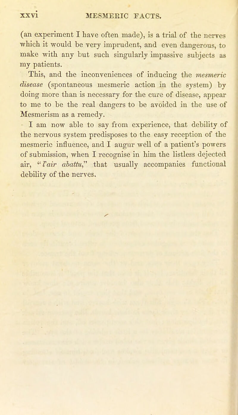 (an experiment I have often made), is a trial of the nerves which it would be very imprudent, and even dangerous, to make with any but such singularly impassive subjects as my patients. This, and the inconveniences of inducing the mesmeric disease (spontaneous mesmeric action in the system) by doing more than is necessary for the cure of disease, appear to me to be the real dangers to be avoided in the use of Mesmerism as a remedy. I am now able to say from experience, that debility of the nervous system predisposes to the easy reception of the mesmeric influence, and I augur well of a patient’s powers of submission, when I recognise in him the listless dejected air, “ Fair abattu,” that usually accompanies functional debility of the nerves.