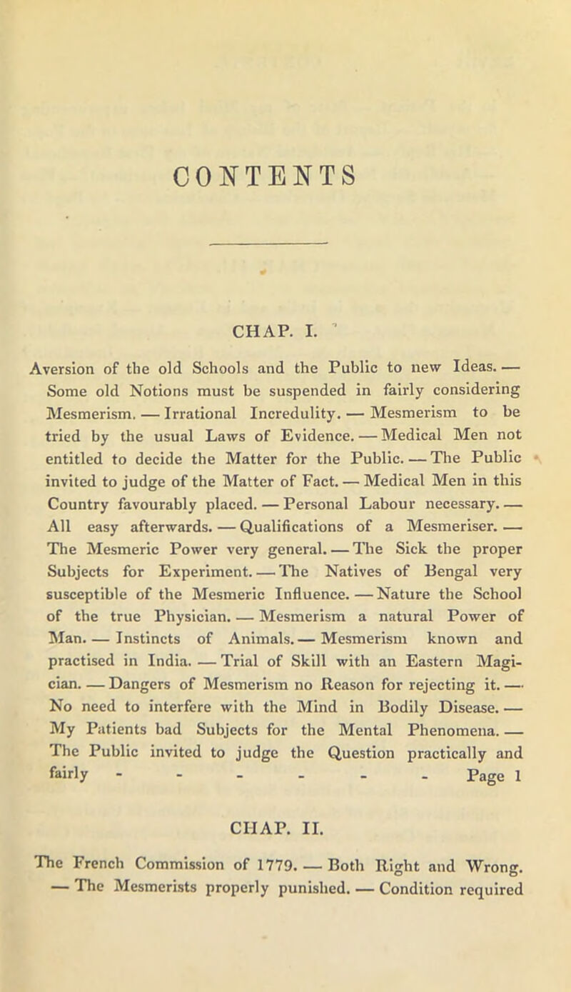 CONTENTS CHAP. I. ’ Aversion of the old Schools and the Public to new Ideas. — Some old Notions must be suspended in fairly considering Mesmerism. — Irrational Incredulity. — Mesmerism to be tried by the usual Laws of Evidence. — Medical Men not entitled to decide the Matter for the Public. — The Public invited to judge of the Matter of Fact. — Medical Men in this Country favourably placed. — Personal Labour necessary. — All easy afterwards. — Qualifications of a Mesmeriser. — The Mesmeric Power very general. — The Sick the proper Subjects for Experiment. — The Natives of Bengal very susceptible of the Mesmeric Influence.—Nature the School of the true Physician. — Mesmerism a natural Power of Man. — Instincts of Animals.— Mesmerism known and practised in India. — Trial of Skill with an Eastern Magi- cian Dangers of Mesmerism no Reason for rejecting it.— No need to interfere with the Mind in Bodily Disease. — My Patients bad Subjects for the Mental Phenomena. — The Public invited to judge the Question practically and fairly ------ page i CIIAP. II. The French Commission of 1779. — Both Right and Wrong. — The Mesmerists properly punished. — Condition required