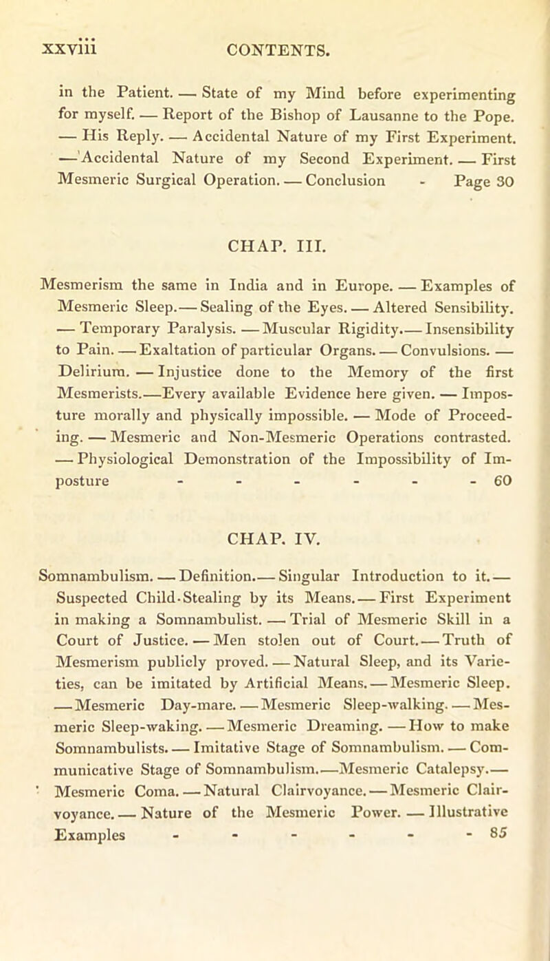 in the Patient. — State of my Mind before experimenting for myself. — Report of the Bishop of Lausanne to the Pope. — His Reply. — Accidental Nature of my First Experiment. —'Accidental Nature of my Second Experiment. — First Mesmeric Surgical Operation. — Conclusion - Page 30 CHAP. III. Mesmerism the same in India and in Europe. — Examples of Mesmeric Sleep.— Sealing of the Eyes Altered Sensibility. — Temporary Paralysis.—Muscular Rigidity.— Insensibility to Pain Exaltation of particular Organs Convulsions. — Delirium.—Injustice done to the Memory of the first Mesmerists.—Every available Evidence here given. — Impos- ture morally and physically impossible. — Mode of Proceed- ing. — Mesmeric and Non-Mesmeric Operations contrasted. — Physiological Demonstration of the Impossibility of Im- posture - - - - - - 60 CHAP. IV. Somnambulism Definition.— Singular Introduction to it.— Suspected Child-Stealing by its Means.— First Experiment in making a Somnambulist. — Trial of Mesmeric Skill in a Court of Justice. — Men stolen out of Court. — Truth of Mesmerism publicly proved Natural Sleep, and its Varie- ties, can be imitated by Artificial Means. — Mesmeric Sleep. — Mesmeric Day-mare Mesmeric Sleep-walking Mes- meric Sleep-waking.—Mesmeric Dreaming.—How to make Somnambulists. — Imitative Stage of Somnambulism..— Com- municative Stage of Somnambulism..—Mesmeric Catalepsy.— ' Mesmeric Coma.—Natural Clairvoyance. — Mesmeric Clair- voyance.— Nature of the Mesmeric Power.—Illustrative Examples - - - - - - 85