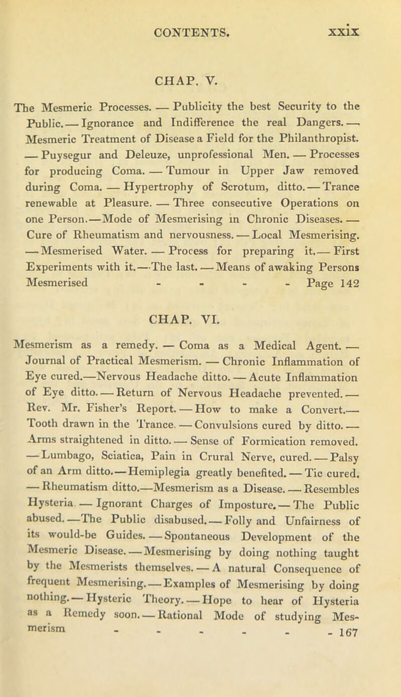 CHAP. V. The Mesmeric Processes. — Publicity the best Security to the Public.— Ignorance and Indifference the real Dangers.— Mesmeric Treatment of Disease a Field for the Philanthropist. Puysegur and Deleuze, unprofessional Men. — Processes for producing Coma. — Tumour in Upper Jaw removed during Coma.—Hypertrophy of Scrotum, ditto. — Trance renewable at Pleasure. — Three consecutive Operations on one Person.—Mode of Mesmerising in Chronic Diseases. — Cure of Rheumatism and nervousness. — Local Mesmerising. — Mesmerised Water. — Process for preparing it.— First Experiments with it.—The last.—Means of awaking Persons Mesmerised - - - - Page 142 CHAP. VI. Mesmerism as a remedy. — Coma as a Medical Agent. — Journal of Practical Mesmerism. — Chronic Inflammation of Eye cured.—Nervous Headache ditto. — Acute Inflammation of Eye ditto. — Return of Nervous Headache prevented.— Rev. Mr. Fisher’s Report. — How to make a Convert.—. Tooth drawn in the Trance. — Convulsions cured by ditto. — Arms straightened in ditto Sense of Formication removed. — Lumbago, Sciatica, Pain in Crural Nerve, cured Palsy of an Arm ditto.—Hemiplegia greatly benefited. — Tic cured. — Rheumatism ditto.—Mesmerism as a Disease. — Resembles Hysteria —Ignorant Charges of Imposture.— The Public abused The Public disabused Folly and Unfairness of its would-be Guides.—Spontaneous Development of the Mesmeric Disease. — Mesmerising by doing nothing taught by the Mesmerists themselves. — A natural Consequence of frequent Mesmerising. — Examples of Mesmerising by doing nothing.—Hysteric Theory. — Hope to hear of Hysteria as a Remedy soon. — Rational Mode of studying Mes- merism .... i