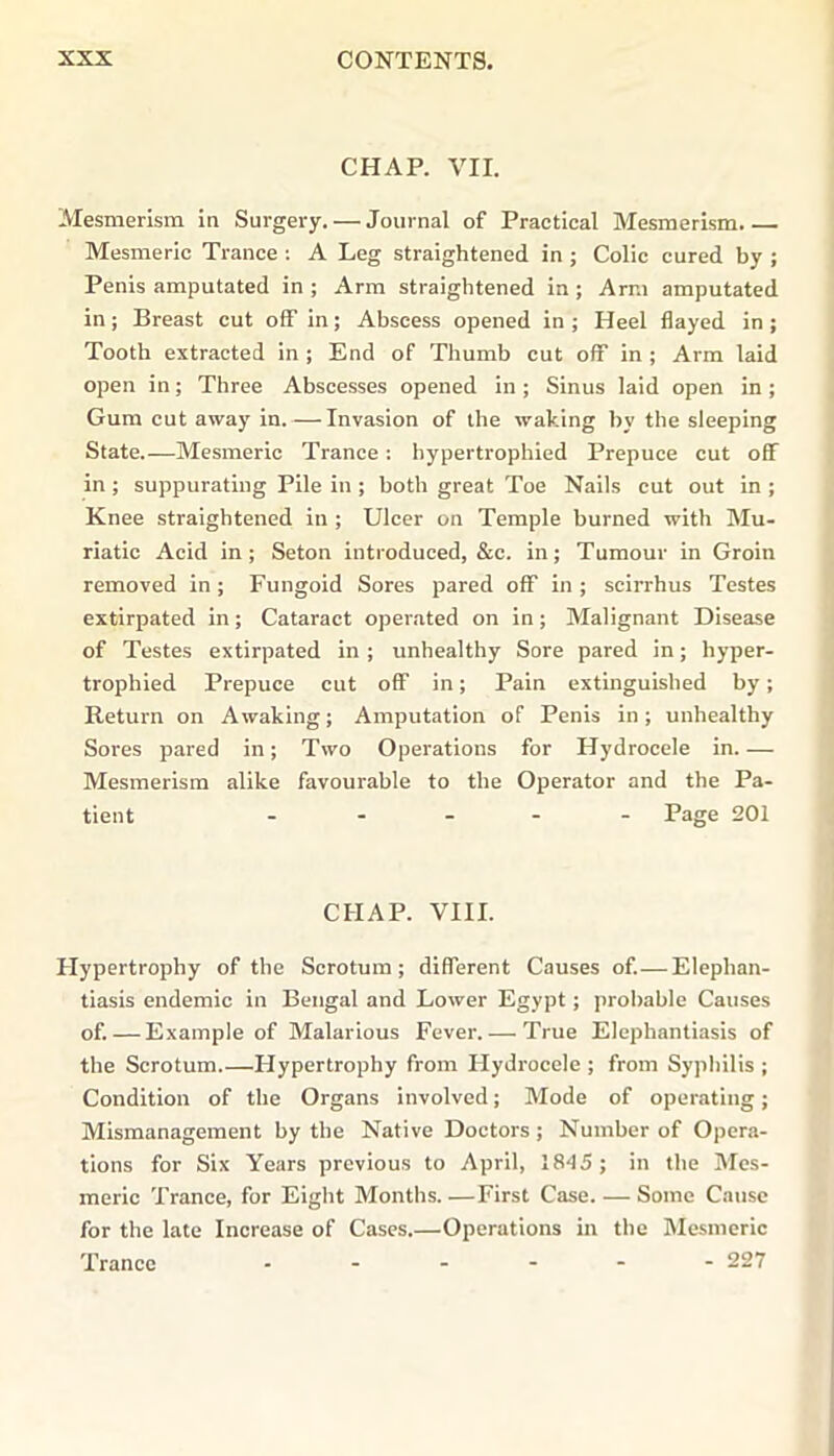 CHAP. VII. Mesmerism in Surgery. — Journal of Practical Mesmerism Mesmeric Trance : A Leg straightened in ; Colic cured by ; Penis amputated in ; Arm straightened in ; Arm amputated in; Breast cut off in; Abscess opened in ; Heel flayed in ; Tooth extracted in ; End of Thumb cut off in ; Arm laid open in; Three Abscesses opened in ; Sinus laid open in ; Gum cut away in.—Invasion of the waking by the sleeping State.—Mesmeric Trance: hypertrophied Prepuce cut off in; suppurating Pile in ; both great Toe Nails cut out in ; Knee straightened in ; Ulcer on Temple burned with Mu- riatic Acid in; Seton introduced, &c. in; Tumour in Groin removed in; Fungoid Sores pared off in ; scirrhus Testes extirpated in; Cataract operated on in; Malignant Disease of Testes extirpated in; unhealthy Sore pared in; hyper- trophied Prepuce cut off in; Pain extinguished by; Return on Awaking; Amputation of Penis in; unhealthy Sores pared in; Two Operations for Hydrocele in.— Mesmerism alike favourable to the Operator and the Pa- tient - - - - Page 201 CHAP. VIII. Hypertrophy of the Scrotum; different Causes of.—Elephan- tiasis endemic in Bengal and Lower Egypt; probable Causes of. — Example of Malarious Fever.— True Elephantiasis of the Scrotum.—Hypertrophy from Hydrocele ; from Syphilis ; Condition of the Organs involved; Mode of operating; Mismanagement by the Native Doctors ; Number of Opera- tions for Six Years previous to April, 1845; in the Mes- meric Trance, for Eight Months First Case. — Some Cause for the late Increase of Cases.—Operations in the Mesmeric Trance ------ 227