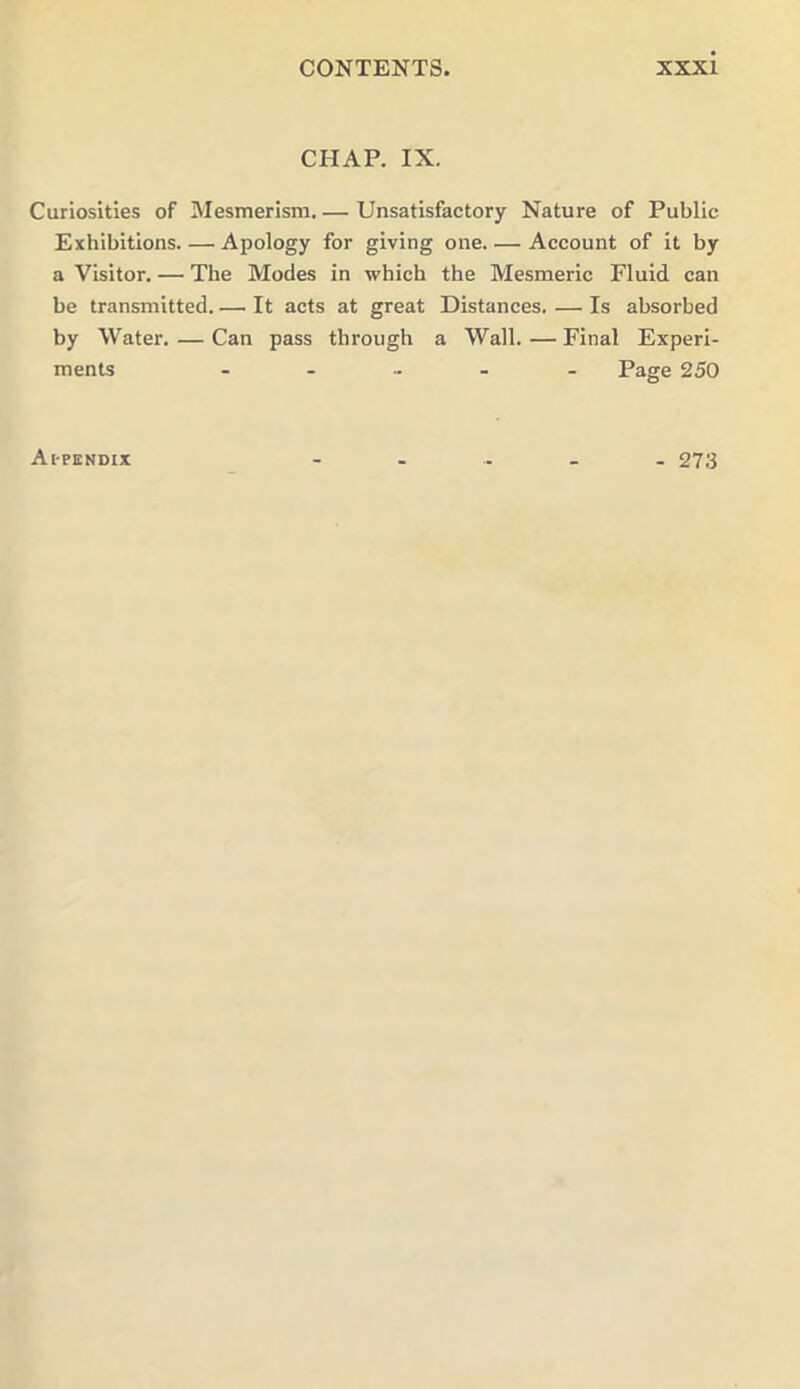 CHAP. IX. Curiosities of Mesmerism. — Unsatisfactory Nature of Public Exhibitions Apology for giving one Account of it by a Visitor. — The Modes in which the Mesmeric Fluid can be transmitted. — It acts at great Distances. — Is absorbed by Water. — Can pass through a Wall. — Final Experi- ments ...... Page 250 Appendix - 273