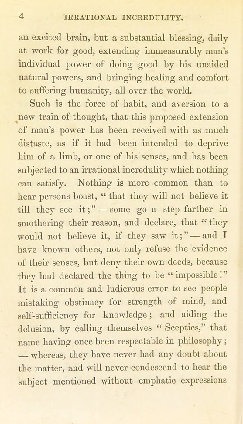 IRRATIONAL INCREDULITY. an excited brain, but a substantial blessing, daily at work for good, extending immeasurably man’s individual power of doing good by his unaided natural powers, and bringing healing and comfort to suffering humanity, all over the world. Such is the force of habit, and aversion to a new train of thought, that this proposed extension of man’s power has been received with as much distaste, as if it had been intended to deprive him of a limb, or one of his senses, and has been subjected to an irrational incredulity which nothing can satisfy. Nothing is more common than to hear persons boast, “ that they will not believe it till they see it;” — some go a step farther in smothering their reason, and declare, that “ they would not believe it, if they saw it;” — and I have known others, not only refuse the evidence of their senses, but deny their own deeds, because they had declared the thing to be “ impossible! ” It is a common and ludicrous error to see people mistaking obstinacy for strength of mind, and self-sufficiency for knowledge; and aiding the delusion, by calling themselves “ Sceptics,” that name having once been respectable in philosophy ; — whereas, they have never had any doubt about the matter, and will never condescend to hear the subject mentioned without emphatic expressions