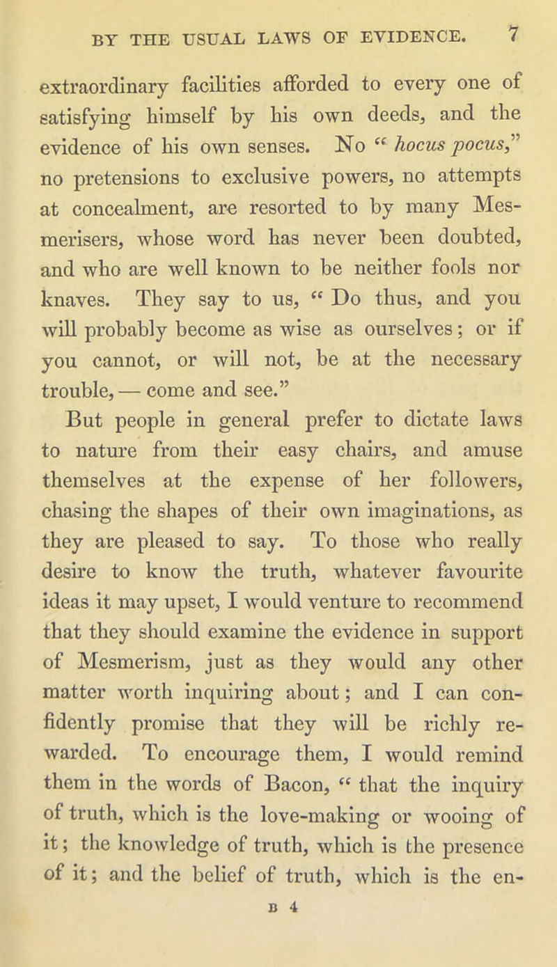 extraordinary facilities afforded to every one of satisfying himself by his own deeds, and the evidence of his own senses. No “ hocus poms,” no pretensions to exclusive powers, no attempts at concealment, are resorted to by many Mes- merisers, whose word has never been doubted, and who are well known to be neither fools nor knaves. They say to us, “ Do thus, and you will probably become as wise as ourselves; or if you cannot, or will not, be at the necessary trouble, — come and see.” But people in general prefer to dictate laws to nature from their easy chairs, and amuse themselves at the expense of her followers, chasing the shapes of their own imaginations, as they are pleased to say. To those who really desire to know the truth, whatever favourite ideas it may upset, I would venture to recommend that they should examine the evidence in support of Mesmerism, just as they would any other matter worth incpiiring about; and I can con- fidently promise that they will be richly re- warded. To encourage them, I would remind them in the words of Bacon, “ that the inquiry of truth, which is the love-making or wooing of it; the knowledge of truth, which is the presence of it; and the belief of truth, which is the en-