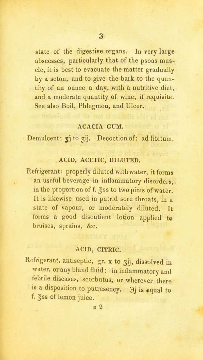 state of the digestive organs. In very large abscesses, particularly that of the psoas mus- cle, it is best to evacuate the matter gradually by a seton, and to give the bark to the quan- tity of an ounce a day, with a nutritive diet, and a moderate quantity of wine, if requisite. See also Boil, Phlegmon, and Ulcer. ACACIA GUM. Demulcent: jj to gij. Decoction of: ad libitum. ACID, ACETIC, DILUTED. Refrigerant: properly diluted with water, it forms an useful beverage in inflammatory disorders, in the proportion of f. Jss to two pints of water. It is likewise used in putrid sore throats, in a state of vapour, or moderately diluted. It forms a good discutient lotion applied to bruises, sprains, &c. ACID, CITRIC. Refrigerant, antiseptic, gr. x to dissolved in water, or any bland fluid: in inflammatory and febrile diseases, scorbutus, or wherever there is a disposition to putresency. 9j is equal to f. |ss of lemon juice. 2 2