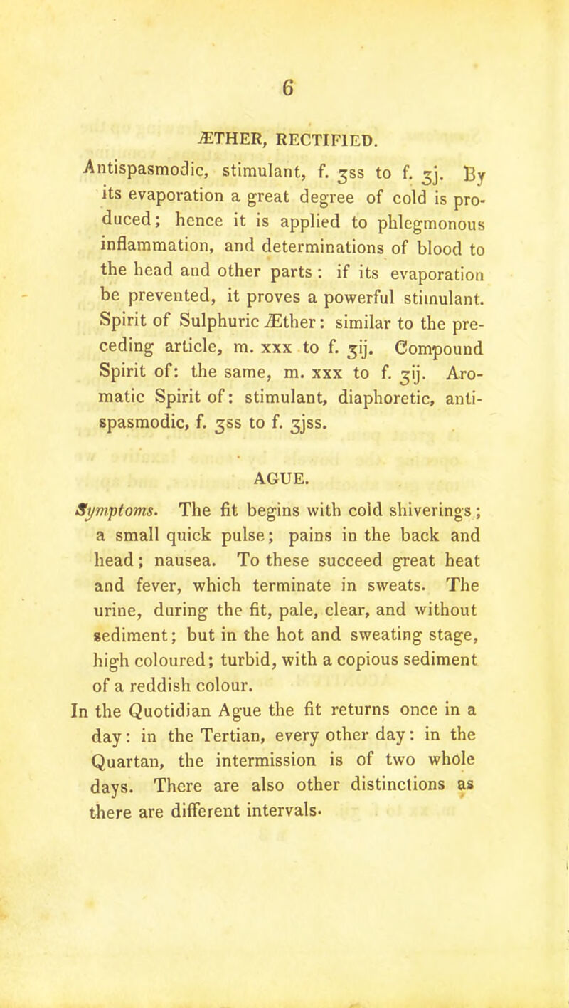 .ETHER, RECTIFIED. Antispasmodic, stimulant, f. 3SS to f. ^j. By its evaporation a great degree of cold is pro- duced; hence it is applied to phlegmonous inflammation, and determinations of blood to the head and other parts : if its evaporation be prevented, it proves a powerful stimulant. Spirit of Sulphuric iEther: similar to the pre- ceding article, m. xxx to f. 5ij. Compound Spirit of: the same, m. xxx to f. gij. Aro- matic Spirit of: stimulant, diaphoretic, anti- spasmodic, f. 35s to f. 3jss. AGUE. Symptoms. The fit begins with cold shiverings ; a small quick pulse; pains in the back and head; nausea. To these succeed great heat and fever, which terminate in sweats. The urine, during the fit, pale, clear, and without sediment; but in the hot and sweating stage, high coloured; turbid, with a copious sediment of a reddish colour. In the Quotidian Ague the fit returns once in a day: in the Tertian, every other day: in the Quartan, the intermission is of two whole days. There are also other distinctions as there are different intervals.