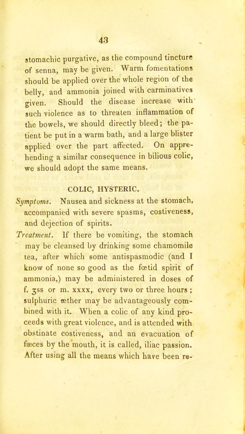 stomachic purgative, as the compound tincture of senna, may be given. Warm fomentations should be applied over the whole region of the belly, and ammonia joined with carminatives given. Should the disease increase with such violence as to threaten inflammation of the bowels, we should directly bleed; the pa- tient be put in a warm bath, and a large blister applied over the part affected. On appre- hending a similar consequence in bilious colic, we should adopt the same means. COLIC, HYSTERIC. Symptoms. Nausea and sickness at the stomach, accompanied with severe spasms, costiveness, and dejection of spirits. Treatment. If there be vomiting, the stomach may be cleansed by drinking some chamomile lea, after which some antispasmodic (and I know of none so good as the foetid spirit of ammonia,) may be administered in doses of f. gss or m. xxxx,. every two or three hours ; sulphuric tether may be advantageously com- bined with it. When a colic of any kind pro- ceeds with great violence, and is attended with obstinate costiveness, and an evacuation of faeces by the mouth, it is called, iliac passion. After using all the means which have been re-