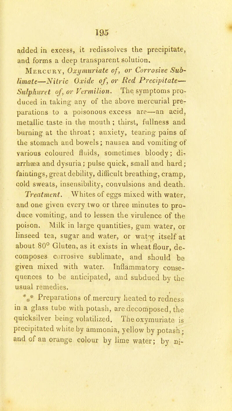 added in excess, it redissolves the precipitate, and forms a deep transparent solution. Mercury, Oxymuriate of, or Corrosive Sub- limate—Nitric Oxide of, or Red Precipitate— Sulphuret of, or Vermilion. The symptoms pro- duced in taking any of the above mercurial pre- parations to a poisonous excess are—an acid, metallic taste in the mouth; thirst, fullness and burning at the throat; anxiety, tearing pains of the stomach and bowels; nausea and vomiting of various coloured fluids, sometimes bloody; di-r arrhsea and dysuria; pulse quick, small and hard; faintings, great debility, difficult breathing, cramp, cold sweats, insensibility, convulsions and death. Treatment. Whites of eggs mixed with water, and one given every two or three minutes to pro- duce vomiting, and to lessen the virulence of the poison. Milk in large quantities, gum water, or linseed tea, sugar and water, or wat^r itself at about 80° Gluten, as it exists in wheat flour, de- composes corrosive sublimate, and should be given mixed with water. Inflammatory conse- quences to be anticipated, and subdued by the usual remedies. *«• Preparations of mercury heated to redness in a glass tube with potash, are decomposed, the quicksilver being volatilized. The oxymuriate is precipitated white by ammonia, yellow by potash • and of an orange colour by lime water; by ni-