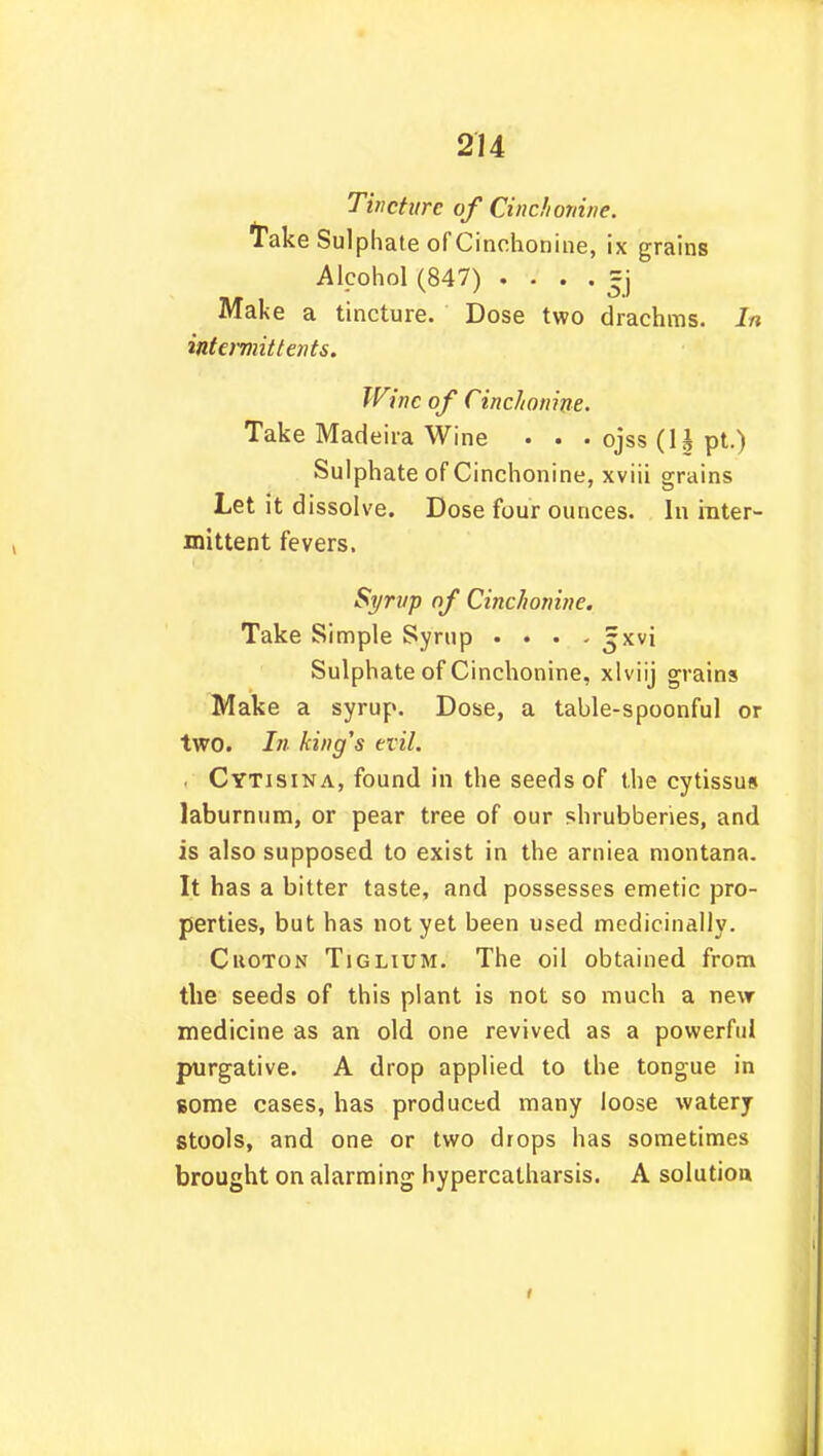 Tincture of Cinch ovine. Take Sulphate of Cinchonine, ix grains Alcohol (847) =j Make a tincture. Dose two drachms. In intermit tents. Wine of Cinchonine. Take Madeira Wine . . . ojss (1| pt.) Sulphate of Cinchonine, xviii grains Let it dissolve. Dose four ounces. In inter- mittent fevers. Syrup of Cinchonine. Take Simple Syrup . . . - 5xvi Sulphate of Cinchonine, xlviij grains Make a syrup. Dose, a table-spoonful or two. In king's evil. . Cytisina, found in the seeds of the cytissus laburnum, or pear tree of our shrubberies, and is also supposed to exist in the amiea montana. It has a bitter taste, and possesses emetic pro- perties, but has not yet been used medicinally. Cuoton Tiglium. The oil obtained from the seeds of this plant is not so much a new medicine as an old one revived as a powerful purgative. A drop applied to the tongue in some cases, has produced many loose watery stools, and one or two drops has sometimes brought on alarming hypercatharsis. A solution