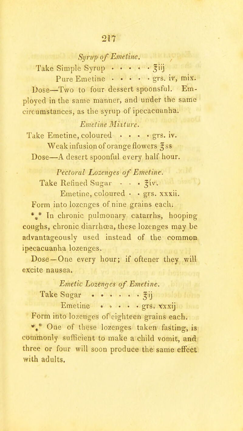 Syrup of Emetine. Take Simple Syrup %iij Pure Emetine grs. iv, mix. Dose—Two to four dessert spoonsful. Em- ployed in the same manner, and under the same circumstances, as the syrup of ipecacuanha. Emetine Mixture. Take Emetine, coloured .... grs. iv. Weak infusion of orange flowers ^ss Dose—A desert spoonful every half hour. Pectoral Lozenges of Emetine. Take Refined Sugar - - • ^iv. Emetine, coloured • • grs. xxxii. Form into lozenges of nine grains each. %* Tn chronic pulmonary catarrhs, hooping coughs, chronic diarrhoea, these lozenges may be advantageously used instead of the common ipecacuanha lozenges. Dose —One every hour; if oftener they will excite nausea. Emetic Lozenges of Emetine. Take Sugar ^ij Emetine •■>... grs. xxxij Form into lozenges of eighteen grains each. One of these lozenges taken fasting, is commonly sufficient to make a child vomit, and three or four will soon produce the same effect with adults.