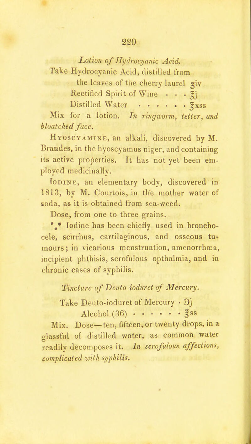 Lotion of Hydrocyanic Acid. Take Hydrocyanic Acid, distilled from the leaves of the cherry laurel 3'iv Rectified Spirit of Wine • • • $] Distilled Water *xss Mix for a lotion. In ringworm, tetter, and bloatchtd face. Hyoscyamine, an alkali, discovered by M. Braudes, in the hyoscyamus niger, and containing its active properties. It has not yet been em- ployed medicinally. Iodine, an elementary body, discovered in 1813, by M. Courtois, in the mother water of soda, as it is obtained from sea-weed. Dose, from one to three grains. *„* Iodine has been chiefly used in broncho- cele, scirrhus, cartilaginous, and osseous tu- mours; in vicarious menstruation, amenorrhcea, incipient phthisis, scrofulous opthalmia, and iu chronic cases of syphilis. Tincture of Deuto ioduret of Mercury. Take Deuto-ioduret of Mercury • 3j Alcohol (36) jss Mix. Dose—ten, fifteen, or twenty drops, in a olassful of distilled water, as common water readily decomposes it. In scrofulous affections, complicated with syphilis.