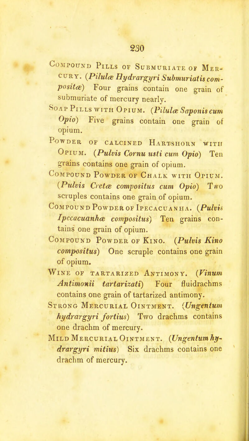 Compound Pills of Submuriate of Mer- cury. (Pilule Hydrargyri Submuriatis com- posite) Four grains contain one grain of submuriate of mercury nearly. Soap Pills with Opium. (Pilulce Saponiscum Opio) Five grains contain one grain of opium. Powder of calcined Hartshorn with Opium. (Pulvis Cornu tisti cum Opto) Ten grains contains one grain of opium. Compound Powder of Chalk with Opium. (Pulvis Cretee compositus cum Opto) T*vo scruples contains one grain of opium. Compound Powder of Ipecacuanha. (Pulvis Ipecacuanha compositus) Ten grains con- tains one grain of opium. Compound Powder of Kino. (Pulvis Kino compositus) One scruple contains one grain of opium. Wine of tartarized Antimony. (Vinum Antimonii tartarizati) Four fluidrachms contains one grain of tartarized antimony. Strong Mercurial Ointment. (Ungentum hydrargyri fortius) Two drachms contains one drachm of mercury. Mild Mercurial Ointment. (Ungentum hy- drargyri mitius) Six drachms contains one drachm of mercury.