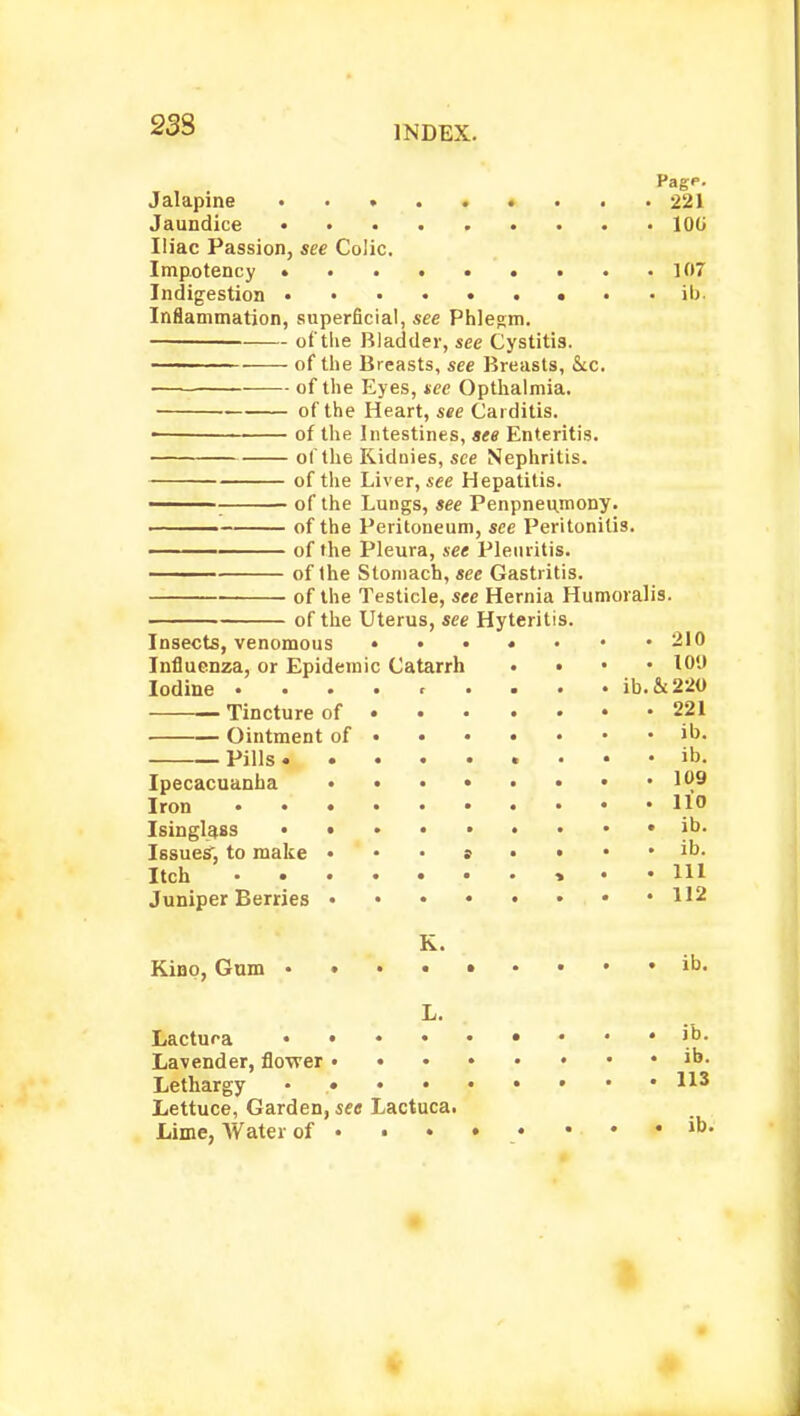 23S Jalapine • • • 221 Jaundice 100 Iliac Passion, see Colic. Impotency • . .107 Indigestion ......... ib. Inflammation, superficial, see Phlegm. of the Bladder, see Cystitis. of the Breasts, see Breasts, &c. of the Eyes, see Opthalmia. of the Heart, see Carditis. of the Intestines, see Enteritis. of the Kiduies, see Nephritis. of the Liver, see Hepatitis. : of the Lungs, see Penpneumony. ■ of the Peritoneum, see Peritonitis. —— of the Pleura, see Pleuritis. of the Stomach, see Gastritis. of the Testicle, see Hernia Humoralis. of the Uterus, see Hyteritis. Insects, venomous • •••••• 210 Influenza, or Epidemic Catarrh • 10'J Iodine .... c ... . ib.&220 Tincture of 221 Ointment of >u> Pills ib- Ipecacuanha 109 Iron 110 Isinglass • ib. Issues', to make • • • » • • • • >• Itch • • • • • • • » • .111 Juniper Berries , • I12 K. Kino, Gum ib. L. Lactura '°. Lavender, flower ib. Lethargy • H3 Lettuce, Garden, see Lactuca. Lime, Water of ....*■_••.•#»&