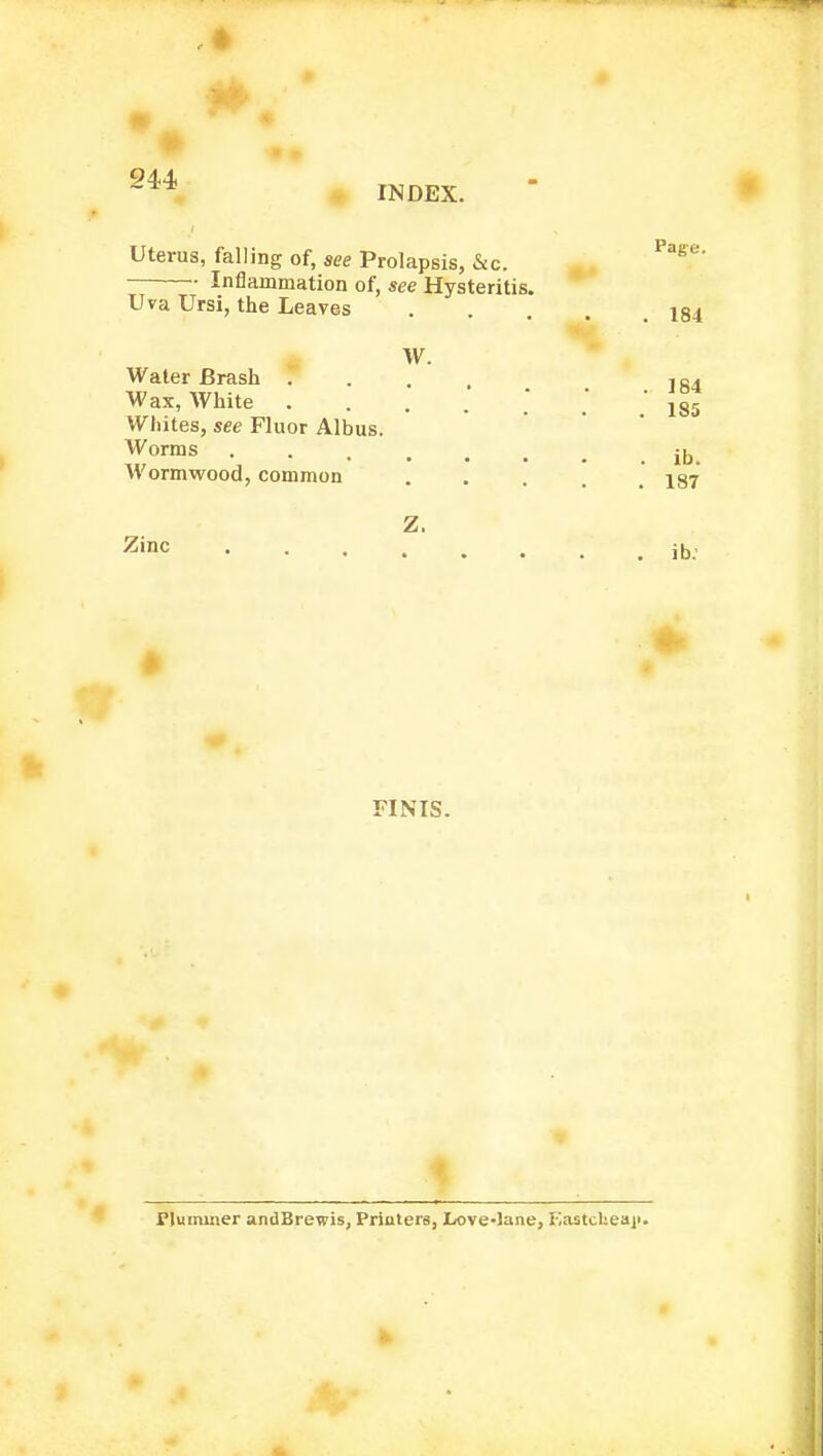 C2U . » ft INDEX. Zinc FINIS. Page. Uterus, falling of, see Prolapsis, &c. Inflammation of, see Hysteritis. Uva Ursi, the Leaves .... 184 w. Water Brash .... ]84 Wax, White 1S5 Whites, see Fluor Albus. Worms . . ,k . • • . • .ID. Wormwood, common . . . 137 ib. riuminer andBrewis, Printers, Love-lane, EastcUeaji.