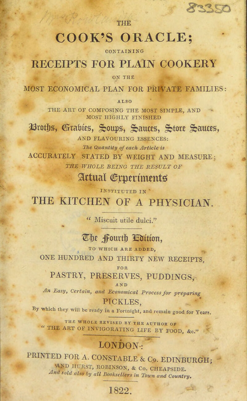 THE / COOK’S ORACLE; CONTAINING RECEIPTS FOR PLAIN COOKERY ON THE MOST ECONOMICAL PLAN FOR PRR^ATE FAMILIES: ALSO THE ART OF COMPOSING THE MOST SIMPLE, AND MOST HIGHLY FINISHED 23rot]^s, ©rabies, ^oups, S>auces, ^tore fauces, AND FLAVOURING ESSENCES: The Quantity of each Article is ACCURATELY STATED BY WEIGHT AND MEASURE; TME WHOLE BEING THE RESULT OF victual ©jqpen'mentss instituted in ' THE KITCHEN OF A PHYSICIAN. “ Miscuit utile dulci.” jpourtb lEiJition, ^ TO WHICH ARE ADDED, ONE HUNDRED AND THIRTY NEW RECEIPTS, FOR PASTRY, PRESERVES, PUDDINGS, AND All Easy, Certain, and Economical Process for preparing PICKLES, - • ’ By which they will be ready in a Fortnight, and remain good for Years. THE WHOLE REVISED BV THE AUTHOR OP “ THE ART OF INVIGORATING LIFE BY FOOD, &c.” LONDON-:  PRINTED FOR A. CONSTABLE & Qo. EDINBURGH; /t JIURST, ROBINSON, & Co. CHEAPSIDE. And sold also hy all Booksellers in Town and Country. 1822.