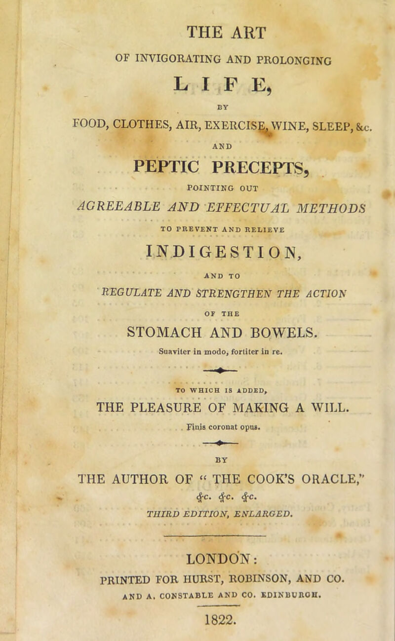 THE ART OF INVIGORATING AND PROLONGING LIFE, BY FOOD, CLOTHES, AIR, EXERCIS^WINE, SLEEP, &c. AND PEPTIC PRECEPTS, POINTING OUT AGREEABLE AND EFFECTUAL METHODS TO PREVENT AND RELIEVE INDIGESTION, AND TO REGULATE AND STRENGTHEN THE ACTION OF THE STOMACH AND BOWELS. Suaviter in modo, forliter in rc. TO WHICH IS ADDED, THE PLEASURE OF MAKING A WILL. . Finis coronal opas. —— BY THE AUTHOR OF “ THE COOK’S ORACLE,” ^c. ^-c. ^c. THIRD EDITION, ENLARGED. LONDON: PRINTED FOR HURST, ROBINSON, AND CO. AND A. CONSTABLE AND CO. EDINBURGH. 1822.