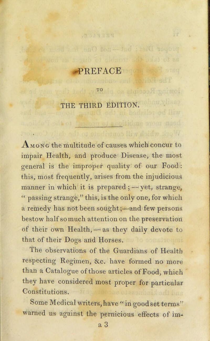 -PREFACE TO THE THIRD EDITION. Among the multitude of causes which concur to impair Health, and produce Disease, the most general is the improper quality of our Food: this, most frequently, arises from the injudicious manner in which it is prepared ; — yet, strange, “ passing strange,” this, is the only one, for which a remedy has not been sought;—and few persons bestow half so much attention on the preservation of their own Health, — as they daily devote to that of their Dogs and Horses. The observations of the Guardians of Health respecting Regimen, &c. have formed no more than a Catalogue of those articles of Food, which  they have considered most proper for particular Constitutions. Some Medical writers, have “ in good set terms” warned us against the pernicious effects of im- a 3