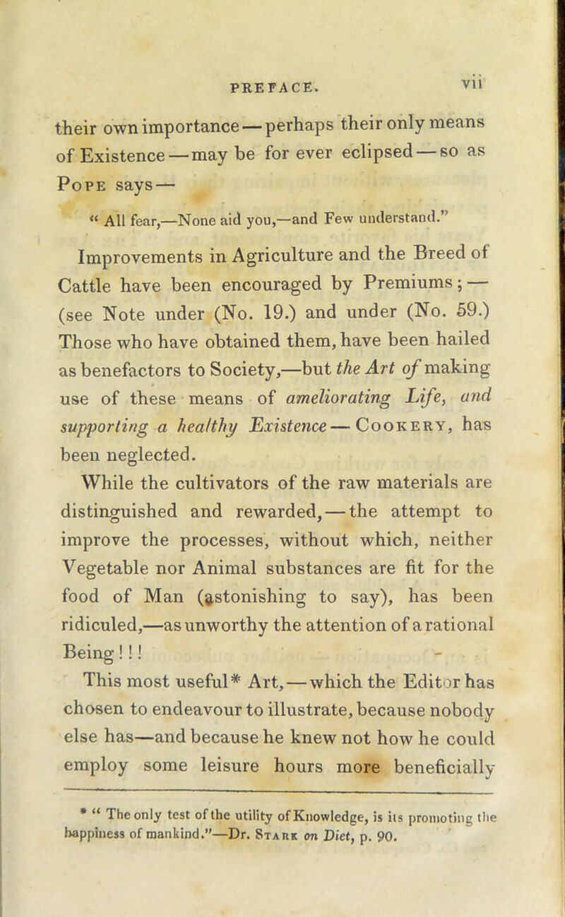 Vll their own importance — perhaps their only means of Existence—may be for ever eclipsed — so as Pope says — “ All fear,—None aid you,—and Few understand.” Improvements in Agriculture and the Breed of Cattle have been encouraged by Premiums; — (see Note under (No. 19.) and under (No. 59.) Those who have obtained them, have been hailed as benefactors to Society,—but the Art of making use of these means of ameliorating Life, and supporting a healthy Existence—Cookery, has been neglected. While the cultivators of the raw materials are distinguished and rewarded, — the attempt to improve the processes, without which, neither Vegetable nor Animal substances are fit for the food of Man (8,stonishing to say), has been ridiculed,—as unworthy the attention of a rational Being!!! This most useful* Art, — which the Editor has chosen to endeavour to illustrate, because nobody else has—and because he knew not how he could employ some leisure hours more beneficially • “ The only test of the utility of Knowledge, is iis promoting the Iwppiness of mankind.”—Dr. Staiik on Diet, p. 90.