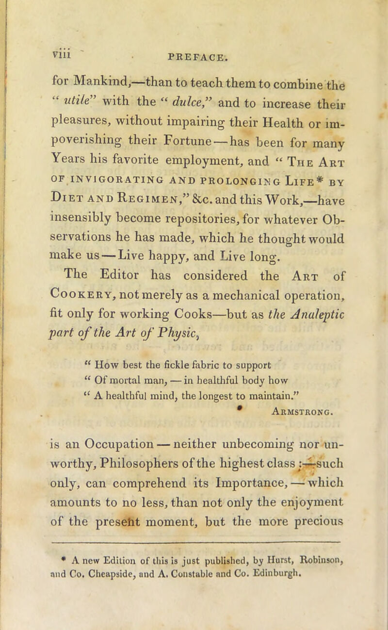 for Mankind,—than to teach them to combine the “ utile” with the “ duke,” and to increase their pleasures, without impairing their Health or im- poverishing their Fortune —has been for many Years his favorite employment, and “ The Art OF INVIGORATING AND PROLONGING LiFE* BY Diet and Regimen,” &c.and this Work,—have insensibly become repositories, for whatever Ob- servations he has made, which he thought would make us —Live happy, and Live long. The Editor has considered the Art of Cookery, not merely as a mechanical operation, fit only for working Cooks—but as the Analeptic part of the Art of Physic^ “ How best the fickle fabric to support “ Of mortal man, — in healthful body how “ A healthful mind, the longest to maintain.” • Armstrong. is an Occupation — neither unbecoming nor un- worthy, Philosophers of the highest class jr^such only, can comprehend its Importance,—^Avhich amounts to no less, than not only the enjoyment of the preseht moment, but the more precious • A new Edition of this is just published, by Hurst, Robinson, and Co. Cheapside, and A. Constable and Co. Edinburgh.