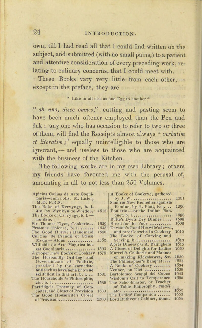 own, till I had read all that I could find written on the subject, and submitted (with no small pains,) to a patient and attentive consideration of every preceding work, re- lating to culinary concerns, that I could meet with. Tliese Books vary very little from each other, — except in the preface, they are “ Like in all else as one Egg to another:’* “ ab uno, disce omnes, cutting and pasting seem to have been much oftener employed than the Pen and Ink : any one who has occasion to refer to tw’o or three of them, will find the Receipts almost always “ verbatim et literatimequally unintelligible to those who are ignorant,— and useless to those who are acquainted with the business of the Kitchen. The following works are in my own Library; others my friends have favoured me with the perusal of, amounting in all to not less than 250 Volumes. Apicins Ccelius dc Arte Coqiii- naria—cum notis. M. Lister, M.D. F.R.S. The Boke of Kervynge, b. i. 4to. by Wynkyn (le Worde.. The Booke of Carvy i-.ge, b. 1. — uo date. Sir Thomas Elyot, Cookerie.. Brasmiis* Ep’onre, b. I The Good Husive’s Handmaid Crirtius de Prandii ct Coense Modo — Aldus V/illichii de Arte Magirica hoc esi Coquiuaria A proper, new Booke of Cookery The Ilusbanriiy Ordring and Governinciite of Poultrie, practised by the learnedste and such ashavebencknowne skilfullest in that art, b. I. .. The Householder’s Philosophic, 4to, b. I. Partridge’s Treasury of Con- cielcs, and Closet of Provision The Good Housewife’s Closet of Provisioji. 15X3 1539 15X5 1550 1562 1563 1575 1581 1588 1580 isgo A Booke of Cookrye, gathered by .1. W Sundrie New Kemedics againste Famine, by II. Platt, Esq. .. Epnlario —or the Italian Ban- qnet, b. I Butte’s Dyets Dry Dinner .... Bread for the Poor Dawson’s Good Huswife’s Jewel, and rare Conceits in Cookery The Booke of Carving and Serving, b. I Apris Diu^cs par A. Balinghem A Closet of Delights for iJadics Murrell’s Cookerie and Manner of making Kickshawes, &c. The Philosopher’s Banquet.... A Booke of Cookery Venner, on Diet Bartoionico Scap|>i del Cuoco Wisdom’s Cull to I'enipcranoc The Schoolmaster, or Icachcr of Table Philosophy, small The Ladies’ Companion Lord Kuthven’s Cabinet, l8mo. 1591 1596 1598 1599 1606 I6l0 1613 l6l5 1630 1630 ;6S3 1634 1638 1643 1630 1652 16.V3 1651