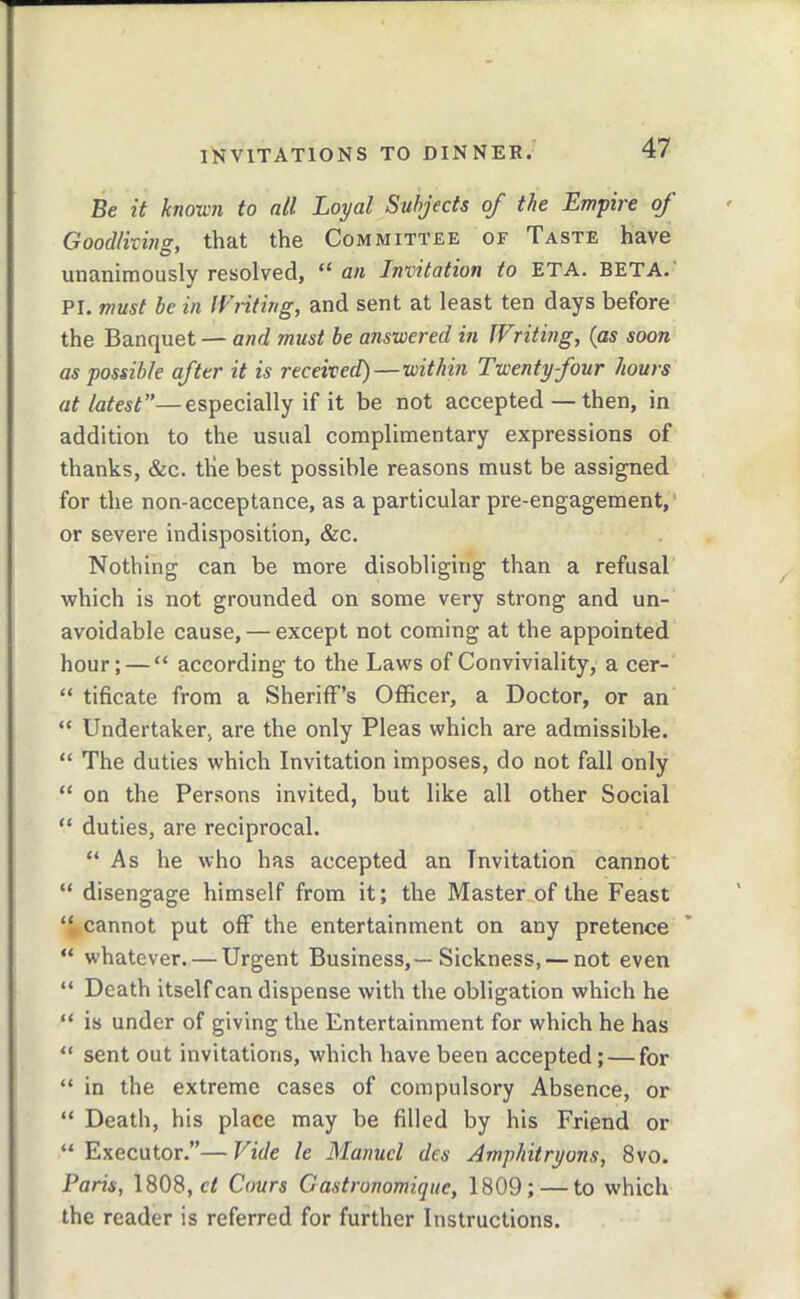 Be it knoxL'ii to all Loyal Subjects of the Empire oj Goodlixin<r, that the Committee of Taste have unanimously resolved, “ an Invitation to ETA. BETA. PI. must be in IVnting, and sent at least ten days before the Banquet — and must be answered in IVriting, (as soon as possible after it is received)—within Twenty four hours at latest”—especially if it be not accepted — then, in addition to the usual complimentary expressions of thanks, &c. the best possible reasons must be assigned for the non-acceptance, as a particular pre-engagement, or severe indisposition, &c. Nothing can be more disobliging than a refusal which is not grounded on some very strong and un- avoidable cause, — except not coming at the appointed hour; — “ according to the Laws of Conviviality, a cer- “ tificate from a SherilF’s Officer, a Doctor, or an “ Undertaker, are the only Pleas which are admissible. “ The duties which Invitation imposes, do not fall only “ on the Persons invited, but like all other Social “ duties, are reciprocal. “As he who has accepted an Invitation cannot “ disengage himself from it; the Master.,of the Feast “^cannot put off the entertainment on any pretence “ whatever. — Urgent Business,—Sickness, — not even “ Death itself can dispense with the obligation which he “ is under of giving the Entertainment for which he has “ sent out invitations, which have been accepted; — for “ in the extreme cases of compulsory Absence, or “ Death, his place may be filled by his Friend or “ Executor.”— Vide le Manuel des Amphitryons, 8vo. Paris, 1808, Cours Gastronomique, 1809; — to which the reader is referred for further Instructions.