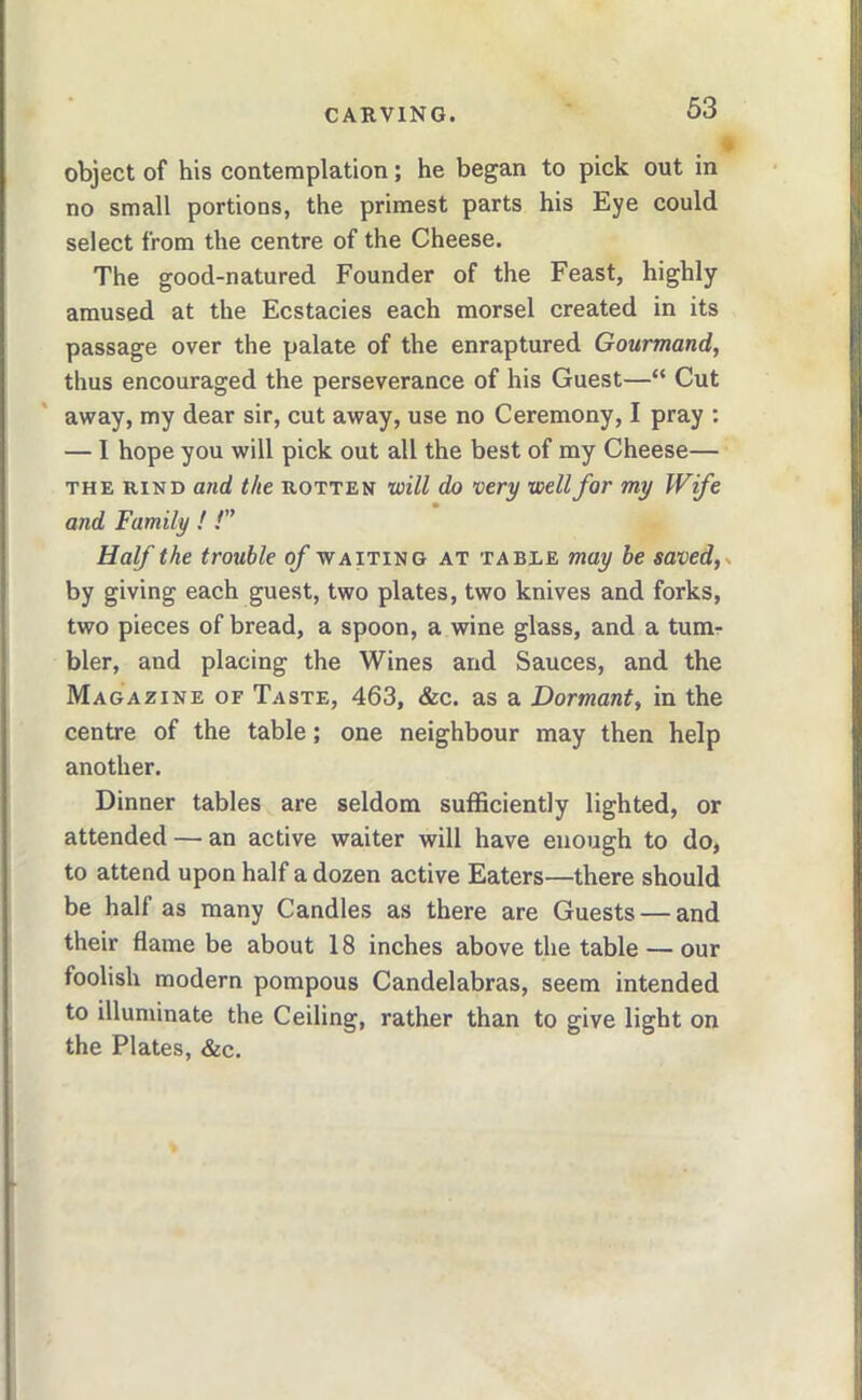 object of his contemplation; he began to pick out in no small portions, the primest parts his Eye could select from the centre of the Cheese. The good-natured Founder of the Feast, highly- amused at the Ecstacies each morsel created in its passage over the palate of the enraptured Gourmand, thus encouraged the perseverance of his Guest—“ Cut away, my dear sir, cut away, use no Ceremony, I pray : — I hope you will pick out all the best of my Cheese— THE RIND and the rotten will do very well for my Wife and Family ! /” Half the trouble of waiting at table may be saved,- by giving each guest, two plates, two knives and forks, two pieces of bread, a spoon, a wine glass, and a tum- bler, and placing the Wines and Sauces, and the Magazine of Taste, 463, &c. as a Dormant, in the centre of the table; one neighbour may then help another. Dinner tables are seldom sufficiently lighted, or attended — an active waiter will have enough to do, to attend upon half a dozen active Eaters—there should be half as many Candles as there are Guests — and their flame be about 18 inches above the table — our foolish modern pompous Candelabras, seem intended to illuminate the Ceiling, rather than to give light on the Plates, &c.