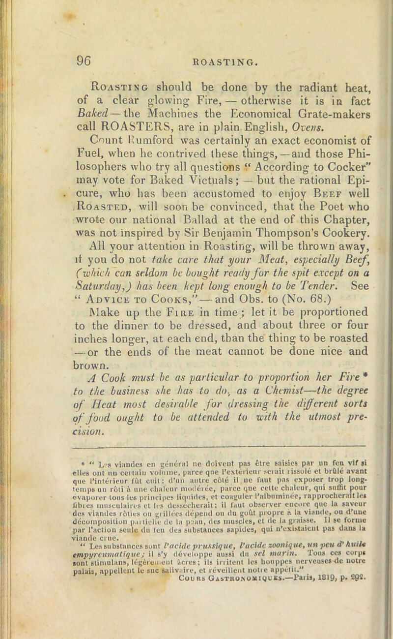 Roasting should be done by the radiant heat, of a clear glowing Fire,— otherwise it is in fact Baked — the Machines the F.conomical Grate-makers call ROASTERS, are in plain English, Ovens. Count Kumford was certainly an exact economist of Fuel, when he contrived these things,—and those Phi- losophers who try all questions “ According to Cocker” may vote for Baked Victuals; — but the rational Epi- cure, who has been accustomed to enjoy Beef well Roasted, will soon be convinced, that the Poet who wrote our national Ballad at the end of this Chapter, was not inspired by Sir Benjamin Thompson’s Cookery. All your attention in Roasting, will be thrown away, it you do not fake care that your Meat, especially Beef, (■which can seldom be bought ready for the spit except on a Saturday,) has been kept long enough to be Tender. See “ Advice to Cooks,”—and Obs. to (No. 68.) Make up the FiaE in time ; let it be proportioned to the dinner to be dressed, and about three or four inches longer, at each end, than the thing to be roasted — or the ends of the meat cannot be done nice and brown. A Cook must be as particular to proportion her Fire * to the business she has to do, as a Chemist—the degree of Heat most desirable for dressing the different sorts of food ought to be attended to with the utmost pre- cision. * ** Lv8 viandca cn geii(:nil nc doivent pas ^Ire saisics par un fea vif si dies ont im ccriaiii volume, parce que l*e\leriem* seiaii lissole el brQle avant quc l»inteiicur f(U cuil: d’lm anirc c6ie il ne faiit pas exposer trop long- temps un roll a line clialeiir modei ec, piirce que cellc chaleur, qiii sullit pour evaporer Ions les principes liipiidcs, el cougiiler I'albnininec, rapprocherail les libies iimscuiaires et les de.'-secherail: il l*iut observer encore que la saveur doK viandcs rftties ou grillees depend on du gobt propre a la viaiide, ou d'unc decomposilion p.uiielle do la p?au, des muscles, et dc la graisse. II se forme par Taction seiile dii leu des substances sapides, qui iTcxistaicnl pas dans la viande cnie. “ Lcr substances sunt Vacidc prustslquc^ Vacldc zooniqitCt^n peu d* huil4 ^mpyrcumotiqiic; il s’y develt>ppe aussi du sel murin. Tons ces corps sont slimulans, U'g^iuihent ficres; ils iriiienl Ics liouppcs ncrvcuscs <lc noire ualuis, appellent le sue saiiv. ire, et rcveillcnl notie apptiii.*' Cuuas GisTUONOftiiguKs.—Paiis, 18I9> P«