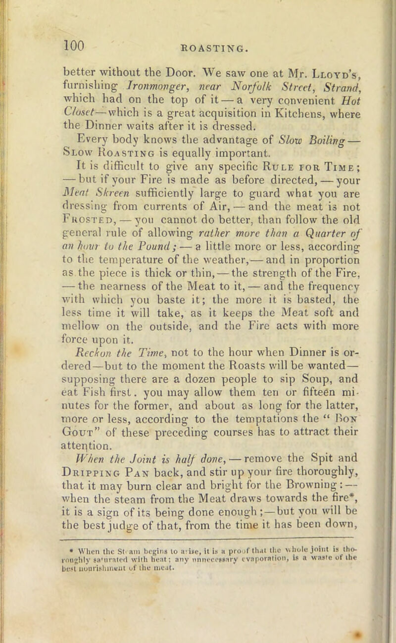 better without the Door. We saw one at Mr. Lloyd’s, furnishing; Ironmonger, near Norfolk Street, Strand, which had on the top of it — a very convenient Hot Closet—which is a great acquisition in Kitchens, where the Dinner waits after it is dressed. Every body knows the advantage of Slow Boiling — Slow Roasting is equally important. It is difficult to give any specific Rule tor Time; — but if your Fire is made as before directed, — your Meat Skreen sufficiently large to guard what you are dressing from currents of Air, — and the meat is not Frosted, — you cannot do better, than follow the old general rule of allowing rather more than a Quarter of an hour to the Pound; — a little more or less, according to the temperature of the weather,^—and in proportion as the piece is thick or thin, — the strength of the Fire, — the nearness of the Meat to it, — and the frequency with which you baste it; the more it is basted, the less time it will take, as it keeps the Meat soft and mellow on the outside, and the Fire acts with more force upon it. Reckon the Time, not to the hour when Dinner is or- dered—but to the moment the Roasts will be wanted— supposing there are a dozen people to sip Soup, and eat Fish first, you may allow them ten or fifteen mi- nutes for the former, and about as long for the latter, more or less, according to the temptations the “ Bon Gout” of these preceding courses has to attract their atteqtion. When the Joint is half done, — remove the Spit and Dripping Pan back, and stir up your fire thoroughly, that it may burn clear and bright for the Browning: — when the steam from the Meat draws towards the fire*, it is a sign of its being done enough ;—but you will be the best judge of that, from the time it has been down, • Wlien the St< am begins lo arise, U U a proof that tlic hole joint is tho- roughly sa'nratcd with heat; any nnnrco?8ary cvnporniioii, is a waste of the be.'tl tiounshineui of the meat.