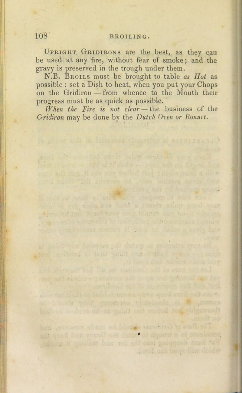 Upright Gridirons are the best, as they can be used at any fire, without fear of smoke; and the gravy is preserved in the trough under them. N.B. Broils must be brought to table as Hut as possible : set a Dish to heat, when you put your Chops on the Gridiron — from whence to the Mouth their progress must be as quick as possible. When the Fire is not clear — the business of the Gridiron may be done by the Dutch (hen or Bonnet.