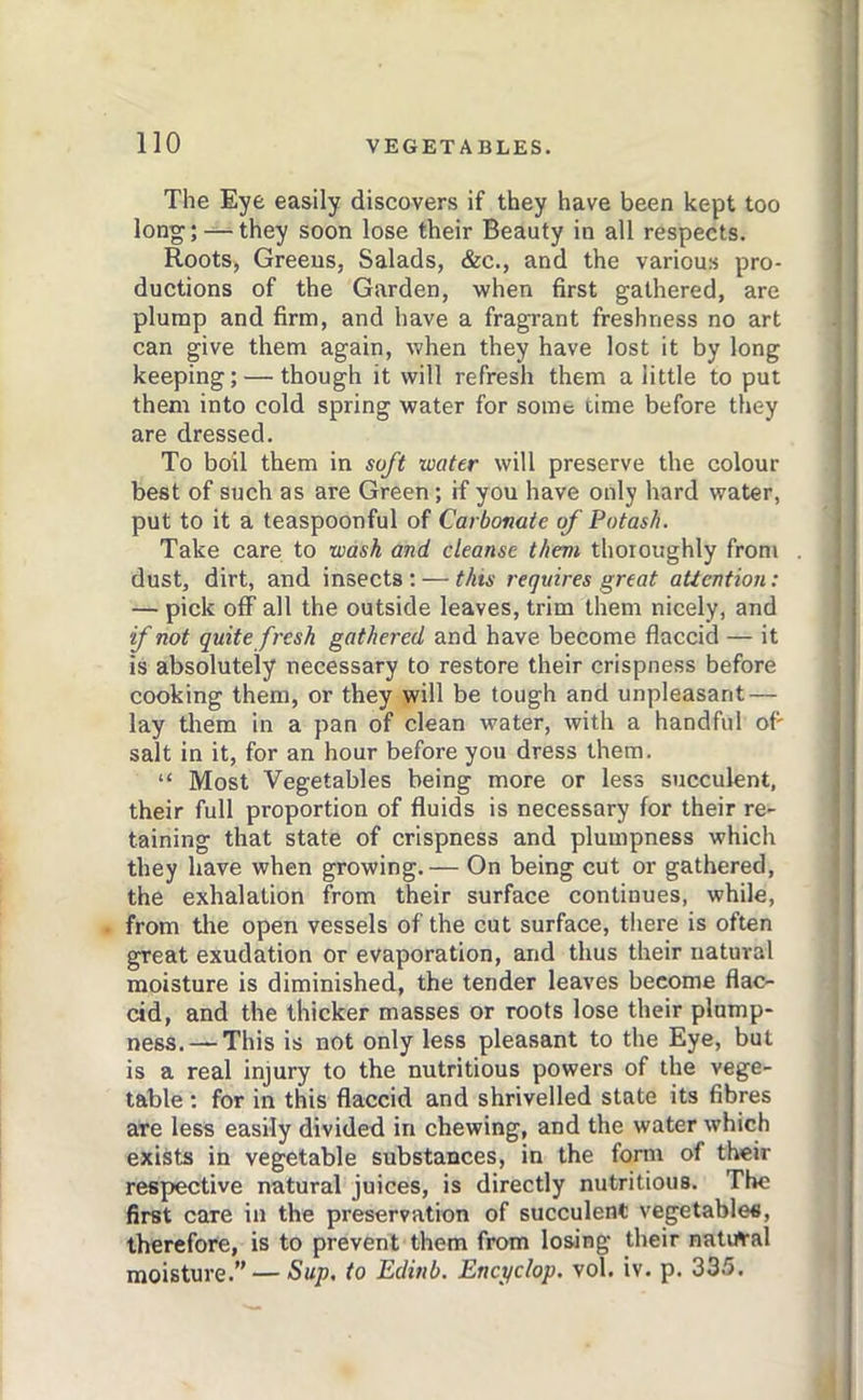 The Eye easily discovers if they have been kept too long; —they soon lose their Beauty in all respects. Roots, Greens, Salads, &c., and the various pro- ductions of the Garden, when first gathered, are plump and firm, and have a fragrant freshness no art can give them again, when they have lost it by long keeping; — though it will refresh them a little to put them into cold spring water for some time before they are dressed. To boil them in soft water will preserve the colour best of such as are Green; if you have only hard water, put to it a teaspoonful of Carbonate of Potash. Take care to wash and cleanse them thoroughly from . dust, dirt, and insects : — this requires great attention: — pick off all the outside leaves, trim them nicely, and if not quite fresh gathered and have become flaccid — it is absolutely necessary to restore their crispness before cooking them, or they will be tough and unpleasant — lay tlrem in a pan of clean water, with a handful of' salt in it, for an hour before you dress them. “ Most Vegetables being more or less succulent, their full proportion of fluids is necessary for their re- taining that state of crispness and plumpness which they have when growing.— On being cut or gathered, the exhalation from their surface continues, while, from tire open vessels of the cut surface, there is often great exudation or evaporation, and thus their natural moisture is diminished, the tender leaves become flac- cid, and the thicker masses or roots lose their plump- ness.— This is not only less pleasant to the Eye, but is a real injury to the nutritious powers of the vege- table : for in this flaccid and shrivelled state its fibres are less easily divided in chewing, and the water which exists in vegetable substances, in the form of their respective natural juices, is directly nutritious. The first care in the preservation of succulent vegetables, therefore, is to prevent them from losing their natural moisture.” — Sup. to Edinb. Encyclop. vol. iv. p. 335.