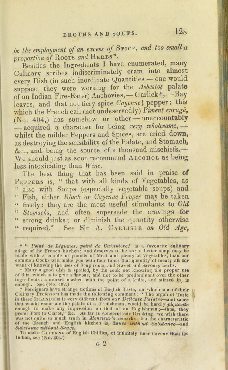 be the employment of an excess of Spice, and too small li proportion of YiooTS Herbs*. Besides the Ingredients I have enumerated, many Culinary scribes indiscriminately cram into almost every Dish (in such inordinate Quantities — one would suppose they were working for the Asbestos palate of an Indian Fire-Eater) Anchovies, — Garlickfj Ba.y leaves, and that hot fiery spice CayeimeX pepper; this which the French call (not undeservedly) Piment enragCf (No. 404,) has somehow or other — unaccountably — acquired a character for being very wholesome, whilst the milder Peppers and Spices, are cried down, as destroying the sensibility Oi‘’the Palate, and Stomach, &c., and being the source of a thousand mischiefs.— We should just as soon recommend Alcohol as being less intoxicating than Wine. The best thing that has been said in praise of Peppers is, “ that with all kinds of Vegetables, as “ also with Soups (especially vegetable soups) and “ Fish, either Black or Cayenne Pepper may be taken “ freely: they are the most useful stimulants to Old “ Stomachs, and often supersede the cravings for “ strong drinks; or diminish the quantity otherwise “ required.” See Sir A. Carlisle on Old Age, * “ Point de Legumes, point de CuUmiere,” is a favourite culinary adage of the French kitchen; and deserves to be so: a better soup may be made with a couple of pounds of Meat and plenty of Vegetables, than our common Cooks will make you with four times that quantity of meat; all for want of knowing the uses of Soup roots, and Sweet and Savoury herbs. t Many a good dish is spoiled, by the cook not knowing the proper use of this, which is to give a flavour, and not to be predominant over the other ingredients; a morsel mashed with the point of a kuilc, and stirred in, is enough. See (No. 402.) ; Foreigners have strange notions of English Taste, on which one of their Culinary Professors has made the following enmment: “ The organ of Taste ill these Isla.nukrb is very different from ow Delicate Palates—and sauce that would c-Kcoriate the palate of a Frenchman, would he hardly piquante enough to make any impression on that of an Englishman;—thus, they prefer Port to Claret,” &c. As far as noncerna our Drinking, we wish there was not quite so much truth in Monsieur’s remarks; but the characteristic of the French and English kitchen is. Sauce without Substance—and Substance without Sauce. To make Cayernb of English Chillies, of infinitely finer flavour than tlie Indian, see (No. 404.)