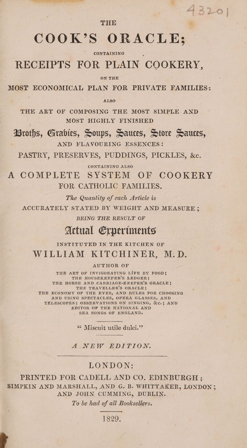 THE COOK’S ORACLE; CONTAINING RECEIPTS FOR PLAIN COOKERY, ON THE MOST ECONOMICAL PLAN FOR PRIVATE FAMILIES: ALSO THE ART OF COMPOSING THE MOST SIMPLE AND MOST HIGHLY FINISHED Barats, Girabies, Soups, Sauces, Store Sauces, AND FLAVOURING ESSENCES: PASTRY, PRESERVES, PUDDINGS, PICKLES, &amp;c. CONTAINING ALSO ; A COMPLETE SYSTEM OF COOKERY FOR CATHOLIC FAMILIES. The Quantity of each Article is ACCURATELY STATED BY WEIGHT AND MEASURE; BEING THE RESULT OF Actual Erperiments INSTITUTED IN THE KITCHEN OF WILLIAM KITCHINER, M.D. AUTHOR OF THE ART OF INVIGORATING LIFE BY FOOD$ THE HOUSEKEEPER’S LEDGER} THE HORSE AND CARRIAGE-KEEBPER’S ORACLE 3 THE TRAVELLER'S ORACLE} THE ECONOMY OF THE EYES, AND RULES FOR CHOOSING AND USING SPECTACLES, OPERA GLASSES, AND TELESCOPES; OBSERVATIONS ON SINGING, &amp;c.3 AND EDITOR OF THE NATIONAL AND SEA SONGS OF ENGLAND. *¢ Miscuit utile dulci.’’ A NEW EDITION. LONDON: PRINTED FOR CADELL AND CO. EDINBURGH ; SIMPKIN AND MARSHALL, AND G. B. WHITTAKER, LONDON; AND JOHN CUMMING, DUBLIN. To be had of all Booksellers. 1829. Se” Drennan: