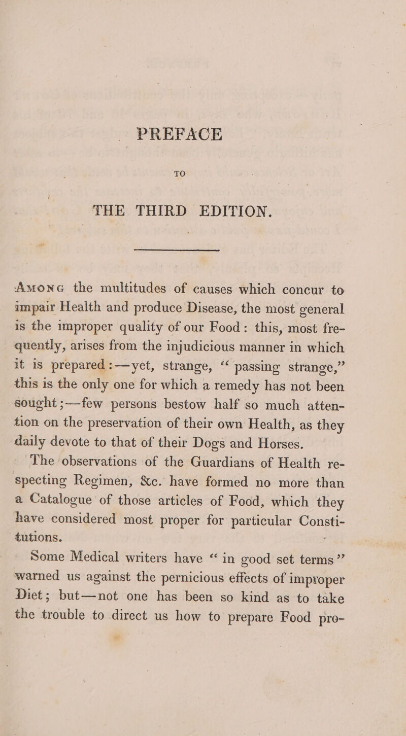 PREFACE THE THIRD EDITION. Amone the multitudes of causes which concur to impair Health and produce Disease, the most general is the improper quality of our Food: this, most fre- quently, arises from the injudicious manner in which it is prepared:—yet, strange, “‘ passing strange,” this is the only one for which a remedy has not been sought ;—-few persons bestow half so much atten- tion on the preservation of their own Health, as they daily devote to that of their Dogs and Horses. The observations of the Guardians of Health re- specting Regimen, &amp;c. have formed no more than a Catalogue of those articles of Food, which they have considered most proper for particular Consti- tutions. Some Medical writers have “ in good set terms” warned us against the pernicious effects of improper Diet; but—not one has been so kind as to take the trouble to direct us how to prepare Food pro- ”