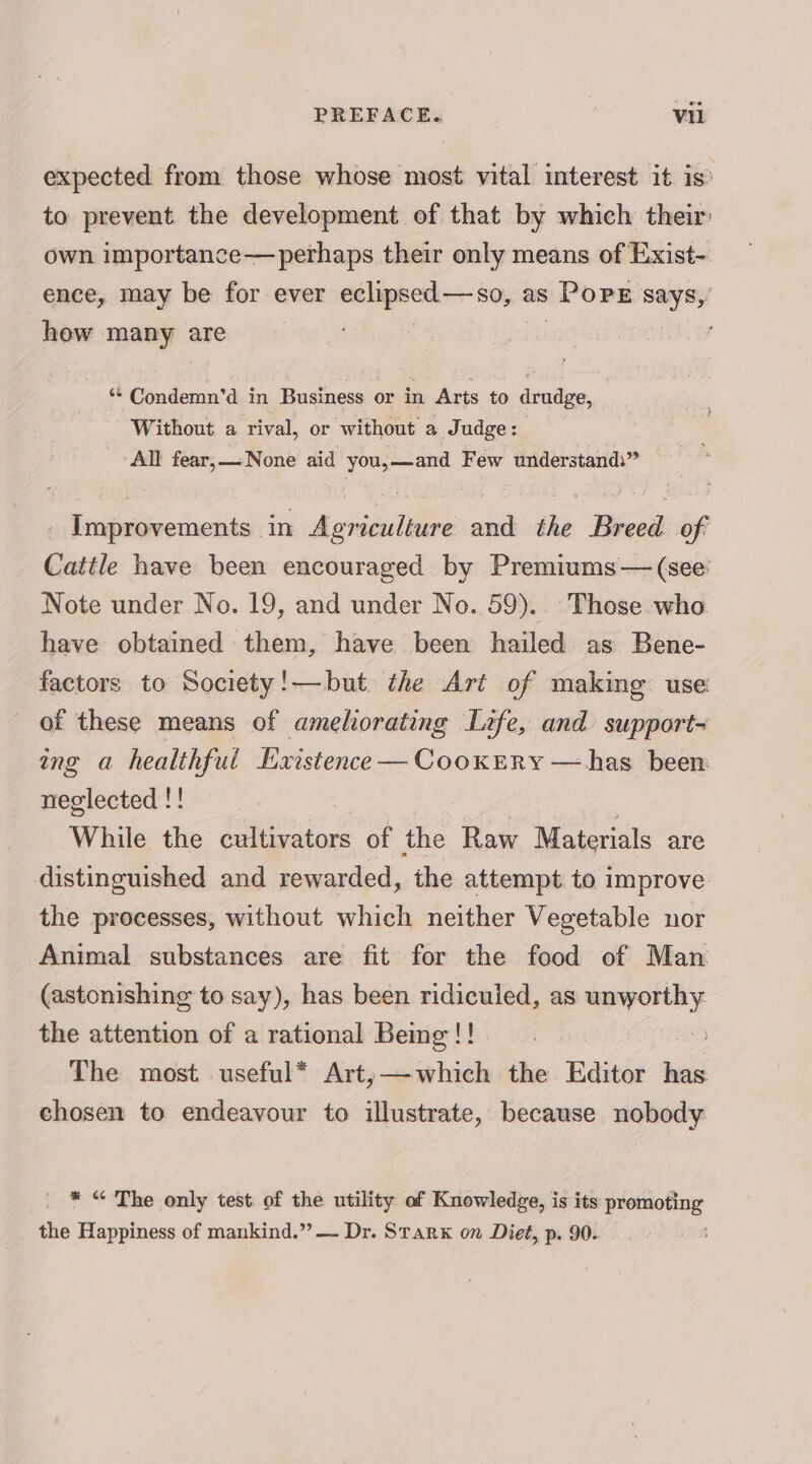 PREFACE. é Vi expected from those whose most vital interest it is to prevent the development of that by which their own importance—perhaps their only means of Exist-. ence, may be for ever soi citi as | PopE says, how many are ‘“* Condemn’d in Business or in Arts to drudge, Without a rival, or without a Judge: All fear;—None aid you,—and Few understands” Improvements in Agriculture and the Breed of Cattle have been encouraged by Premiums— (see: Note under No. 19, and under No. 59). Those who have obtained them, have been hailed as Bene- factors to Society!—but the Art of making use of these means of ameliorating Life, and support ing a healthful Existence — CooxEry — has been neglected !! While the cultivators of the Raw Materials are distinguished and rewarded, the attempt to improve the processes, without which neither Vegetable nor Animal substances are fit for the food of Man (astonishing to say), has been ridiculed, as unworthy the attention of a rational Being !! 3 : The most useful* Art;—which the Editor has chosen to endeavour to illustrate, because nobody * “ The only test of the utility of Knowledge, is its promoting the Happiness of mankind.” — Dr. Starx on Diet, p. 90.